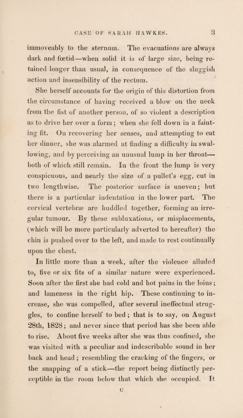 immoveably to the sternum. The evacuations are always dark and foetid—when solid it is of large size, being re¬ tained longer than usual, in consequence of the sluggish action and insensibility of the rectum. She herself accounts for the origin of this distortion from the circumstance of having received a blow on the neck from the fist of another person, of so violent a description as to drive her over a form; when she fell down in a faint¬ ing fit. On recovering her senses, and attempting to eat her dinner, she was alarmed at finding a difficulty in swal¬ lowing, and by perceiving an unusual lump in her throat— both of which still remain. In the front the lump is very conspicuous, and nearly the size of a pullet’s egg, cut in two lengthwise. The posterior surface is uneven; but there is a particular indentation in the lower part. The cervical vertebrae are huddled together, forming an irre¬ gular tumour. By these subluxations, or misplacements, (which will be more particularly adverted to hereafter) the chin is pushed over to the left, and made to rest continually upon the chest. In little more than a week, after the violence alluded to, five or six fits of a similar nature were experienced. Soon after the first she had cold and hot pains in the loins; and lameness in the right hip. These continuing to in¬ crease, she was compelled, after several ineffectual strug¬ gles, to confine herself to bed ; that is to say, on August 28th, 1828; and never since that period has she been able to rise. About five weeks after she was thus confined, she was visited with a peculiar and indescribable sound in her back and head ; resembling the cracking of the fingers, or the snapping of a stick—the report being distinctly per¬ ceptible in the room below' that which she occupied. It c