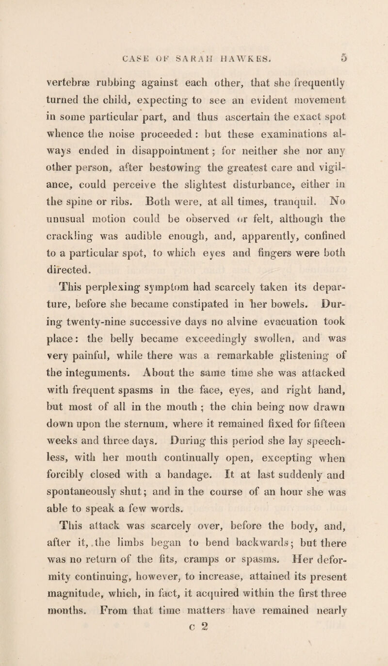 vertebrae rubbing against each other, that she frequently turned the child, expecting to see an evident movement in some particular part, and thus ascertain the exact spot whence the noise proceeded : but these examinations al¬ ways ended in disappointment; for neither she nor any other person, after bestowing the greatest care and vigil¬ ance, could perceive the slightest disturbance, either in the spine or ribs. Both were, at all times, tranquil. No unusual motion could be observed or felt, although the crackling was audible enough, and, apparently, confined to a particular spot, to which eyes and fingers were both directed. This perplexing symptom had scarcely taken its depar¬ ture, before she became constipated in her bowels. Dur¬ ing twenty-nine successive days no alvine evacuation took place: the belly became exceedingly swollen, and was very painful, while there was a remarkable glistening of the integuments. About the same time she was attacked with frequent spasms in the face, eyes, and right hand, but most of all in the mouth ; the chin being now drawn down upon the sternum, where it remained fixed for fifteen weeks and three days. During this period she lay speech¬ less, with her mouth continually open, excepting when forcibly closed with a bandage. It at last suddenly and spontaneously shut; and in the course of an hour she was able to speak a few words. This attack was scarcely over, before the body, and, after it, the limbs began to bend backwards; but there was no return of the fits, cramps or spasms. Her defor¬ mity continuing, however, to increase, attained its present magnitude, which, in fact, it acquired within the first three months. From that time matters have remained nearly c 2