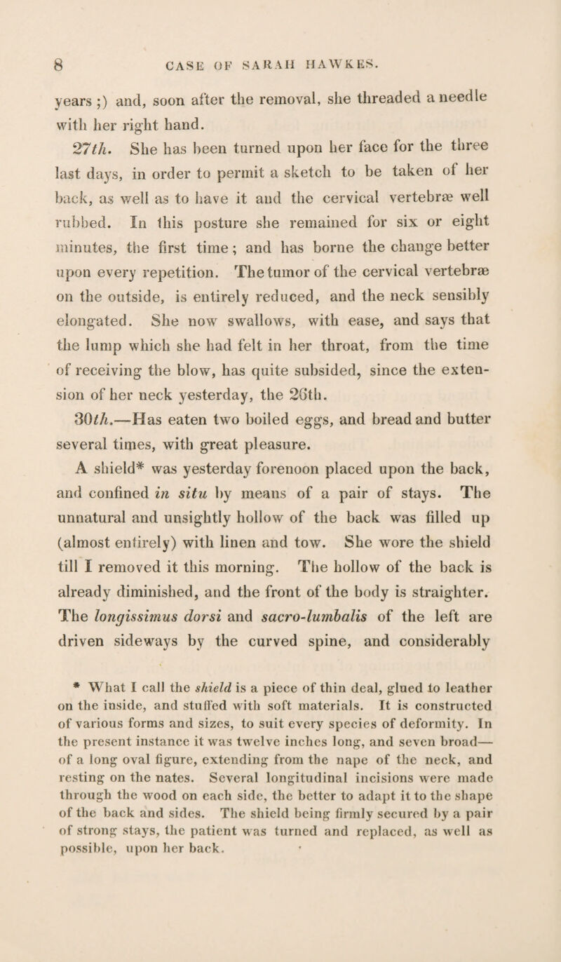 years ;) and, soon after the removal, she threaded a needle with her right hand. 27th. She has been turned upon her face for the three last days, in order to permit a sketch to be taken of her back, as well as to have it and the cervical vertebrae well rubbed. In this posture she remained for six or eight minutes, the first time; and has borne the change better upon every repetition. The tumor of the cervical vertebrae on the outside, is entirely reduced, and the neck sensibly elongated. She now swallows, with ease, and says that the lump which she had felt in her throat, from the time of receiving the blow, has quite subsided, since the exten¬ sion of her neck yesterday, the 26th. 30/A.—Has eaten two boiled eggs, and bread and butter several times, with great pleasure. A shield* was yesterday forenoon placed upon the back, and confined in situ by means of a pair of stays. The unnatural and unsightly hollow of the back was filled up (almost entirely) with linen and tow. She wore the shield till I removed it this morning. The hollow of the back is already diminished, and the front of the body is straighter. The longissimus dorsi and sacro-lumbalis of the left are driven sideways by the curved spine, and considerably * What I call the shield is a piece of thin deal, glued to leather on the inside, and stuffed with soft materials. It is constructed of various forms and sizes, to suit every species of deformity. In the present instance it was twelve inches long, and seven broad— of a long oval figure, extending from the nape of the neck, and resting on the nates. Several longitudinal incisions were made through the wood on each side, the better to adapt it to the shape of the back and sides. The shield being firmly secured by a pair of strong stays, the patient was turned and replaced, as well as possible, upon her back.