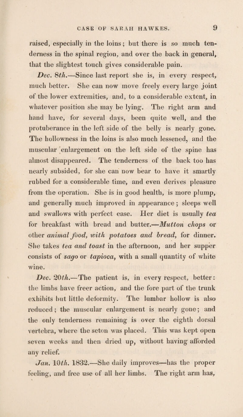 raised, especially in the loins; but there is so much ten¬ derness in the spinal region, and over the back in general, that the slightest touch gives considerable pain. Dec. 8th.—Since last report she is, in every respect, much better. She can now move freely every large joint of the lower extremities, and, to a considerable extent, in whatever position she may be lying. The right arm and hand have, for several days, been quite well, and the protuberance in the left side of the belly is nearly gone. The hollowness in the loins is also much lessened, and the muscular enlargement on the left side of the spine has almost disappeared. The tenderness of the back too has nearly subsided, for she can now bear to have it smartly rubbed for a considerable time, and even derives pleasure from the operation. She is in good health, is more plump, and generally much improved in appearance; sleeps well and swallows with perfect ease. Her diet is usually tea for breakfast with bread and butter.—Mutton chops or other animal food, with potatoes and bread, for dinner. She takes tea and toast in the afternoon, and her supper consists of sago or tapioca, with a small quantity of white wine. Dec. 20th.’—The patient is, in every respect, better: the limbs have freer action, and the fore part of the trunk exhibits but little deformity. The lumbar hollow is also reduced ; the muscular enlargement is nearly gone; and the only tenderness remaining is over the eighth dorsal vertebra, where the seton was placed. This was kept open seven weeks and then dried up, without having afforded any relief. Jan. 10th. 1832.—She daily improves—has the proper feeling, and free use of all her limbs. The right arm has.