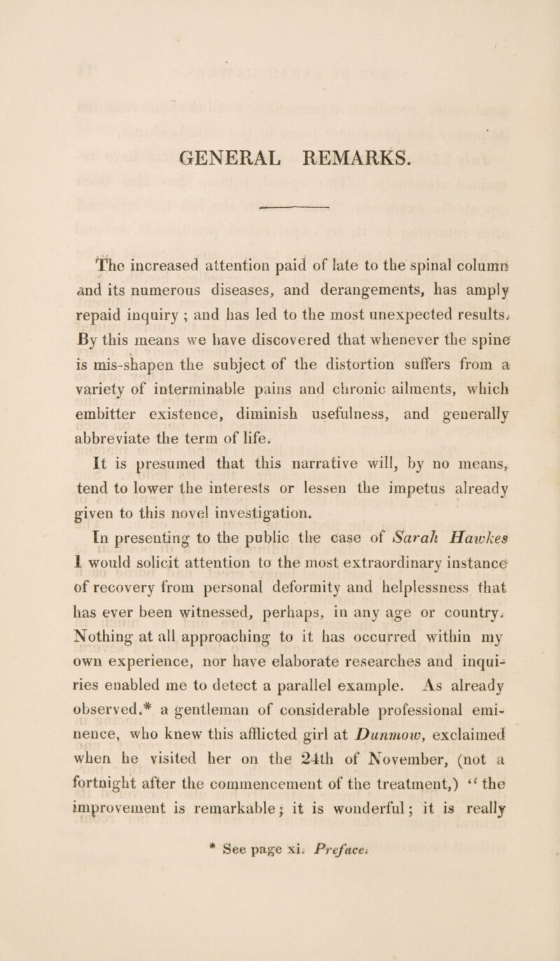 GENERAL REMARKS. The increased attention paid of late to the spinal column and its numerous diseases, and derangements, has amply repaid inquiry ; and has led to the most unexpected results* By this means we have discovered that whenever the spine % is mis-shapen the subject of the distortion suffers from a variety of interminable pains and chronic ailments, which embitter existence, diminish usefulness, and generally abbreviate the term of life. It is presumed that this narrative will, by no means, tend to lower the interests or lessen the impetus already given to this novel investigation. In presenting to the public the case of Sarah Hatches 1 would solicit attention to the most extraordinary instance of recovery from personal deformity and helplessness that has ever been witnessed, perhaps, in any age or country* Nothing at all approaching to it has occurred within my own experience, nor have elaborate researches and inqui¬ ries enabled me to detect a parallel example. As already observed,* a gentleman of considerable professional emi¬ nence, who knew this afflicted girl at Dunmow, exclaimed when he visited her on the 24th of November, (not a fortnight after the commencement of the treatment,) “ the improvement is remarkable; it is wonderful; it is really * See page xi. Preface*