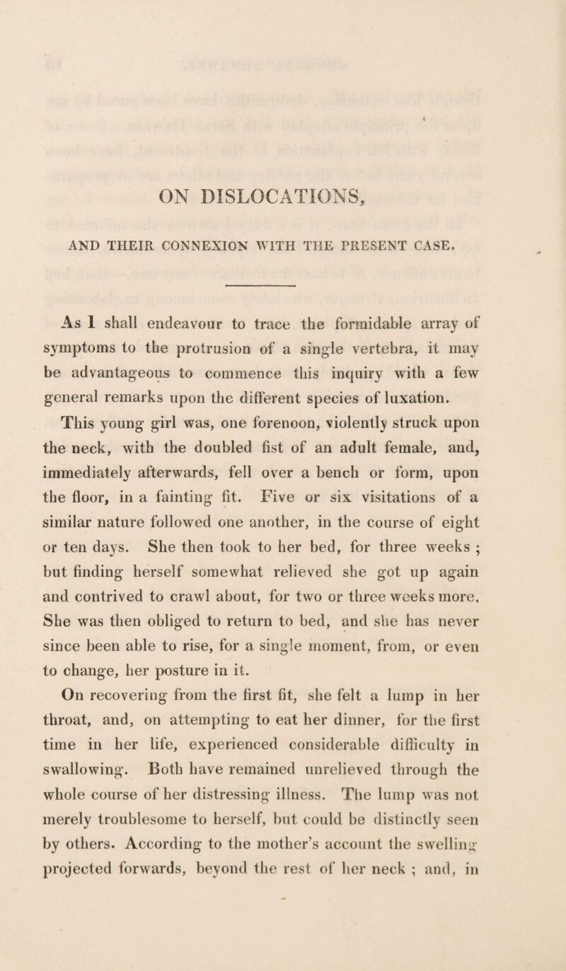 ON DISLOCATIONS, AND THEIR CONNEXION WITH THE PRESENT CASE, As 1 shall endeavour to trace the formidable array of symptoms to the protrusion of a single vertebra, it may be advantageous to commence this inquiry with a few general remarks upon the different species of luxation. This young girl was, one forenoon, violently struck upon the neck, with the doubled fist of an adult female, and, immediately afterwards, fell over a bench or form, upon the floor, in a fainting fit. Five or six visitations of a similar nature followed one another, in the course of eight or ten days. She then took to her bed, for three weeks ; but finding herself somewhat relieved she got up again and contrived to crawl about, for two or three weeks more. She was then obliged to return to bed, and she has never since been able to rise, for a single moment, from, or even to change, her posture in it. On recovering from the first fit, she felt a lump in her throat, and, on attempting to eat her dinner, for the first time in her life, experienced considerable difficulty in swallowing. Both have remained unrelieved through the whole course of her distressing illness. The lump was not merely troublesome to herself, but could be distinctly seen by others. According to the mother’s account the swelling projected forwards, beyond the rest of her neck ; and, in