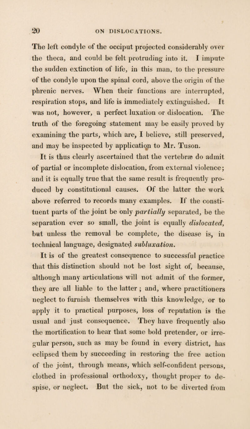 The left condyle of the occiput projected considerably over the theca, and could be felt protruding into it. I impute the sudden extinction of life, in this man, to the pressure of the condyle upon the spinal cord, above the origin of the phrenic nerves. When their functions are interrupted, respiration stops, and life is immediately extinguished. It was not, however, a perfect luxation or dislocation. The truth of the foregoing statement may be easily proved by examining the parts, which are, I believe, still preserved, and may be inspected by application to Mr. Tuson. It is thus clearly ascertained that the vertebrae do admit of partial or incomplete dislocation, from external violence; and it is equally true that the same result is frequently pro¬ duced by constitutional causes. Of the latter the work above referred to records many examples. If the consti¬ tuent parts of the joint be only partially separated, be the separation ever so small, the joint is equally dislocated, but unless the removal be complete, the disease is, in technical language, designated subluxation. It is of the greatest consequence to successful practice that this distinction should not be lost sight of, because, although many articulations will not admit of the former, they are all liable to the latter ; and, where practitioners neglect to furnish themselves with this knowledge, or to apply it to practical purposes, loss of reputation is the usual and just consequence. They have frequently also the mortification to hear that some bold pretender, or irre¬ gular person, such as may be found in every district, has eclipsed them by succeeding in restoring the free action of the joint, through means, which self-confident persons, clothed in professional orthodoxy, thought proper to de¬ spise, or neglect. But the sick, not to be diverted from