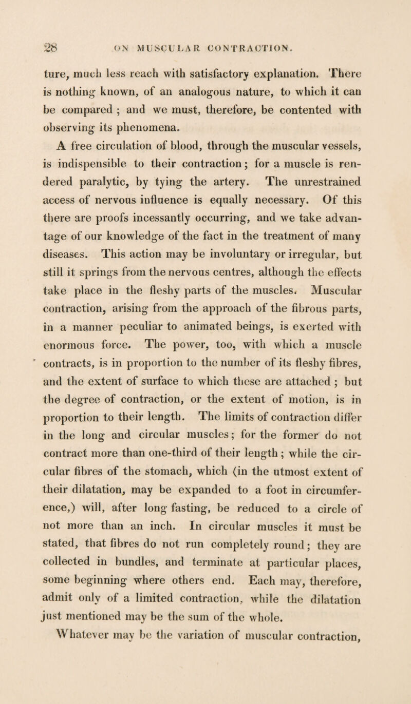 ture, much less reach with satisfactory explanation. There is nothing known, of an analogous nature, to which it can be compared ; and we must, therefore, be contented with observing its phenomena. A free circulation of blood, through the muscular vessels, is indispensible to their contraction; for a muscle is ren¬ dered paralytic, by tying the artery. The unrestrained access of nervous influence is equally necessary. Of this there are proofs incessantly occurring, and we take advan¬ tage of our knowledge of the fact in the treatment of many diseases. This action may be involuntary or irregular, but still it springs from the nervous centres, although the effects take place in the fleshy parts of the muscles. Muscular contraction, arising from the approach of the fibrous parts, in a manner peculiar to animated beings, is exerted with enormous force. The power, too, with which a muscle ' contracts, is in proportion to the number of its fleshy fibres, and the extent of surface to which these are attached ; but the degree of contraction, or the extent of motion, is in proportion to their length. The limits of contraction differ in the long and circular muscles; for the former do not contract more than one-third of their length ; while the cir¬ cular fibres of the stomach, which (in the utmost extent of their dilatation, may be expanded to a foot in circumfer¬ ence,) will, after long fasting, be reduced to a circle of not more than an inch. In circular muscles it must be stated, that fibres do not run completely round; they are collected in bundles, and terminate at particular places, some beginning where others end. Each may, therefore, admit only of a limited contraction, while the dilatation just mentioned may be the sum of the whole. Whatever may be the variation of muscular contraction,