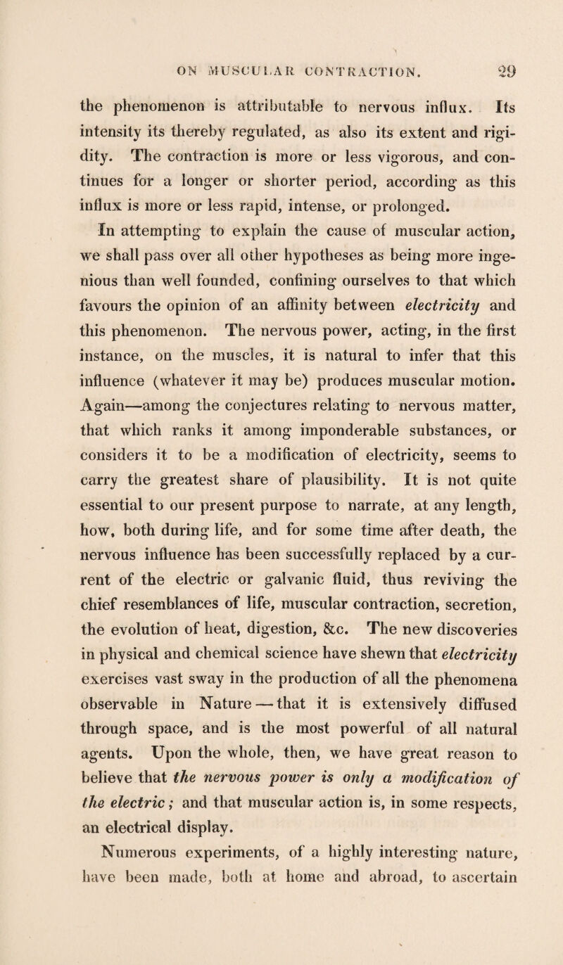 the phenomenon is attributable to nervous influx. Its intensity its thereby regulated, as also its extent and rigi¬ dity. The contraction is more or less vigorous, and con¬ tinues for a longer or shorter period, according as this influx is more or less rapid, intense, or prolonged. In attempting to explain the cause of muscular action, we shall pass over all other hypotheses as being more inge¬ nious than well founded, confining ourselves to that which favours the opinion of an affinity between electricity and this phenomenon. The nervous power, acting, in the first instance, on the muscles, it is natural to infer that this influence (whatever it may be) produces muscular motion. Again-—among the conjectures relating to nervous matter, that which ranks it among imponderable substances, or considers it to be a modification of electricity, seems to carry the greatest share of plausibility. It is not quite essential to our present purpose to narrate, at any length, how, both during life, and for some time after death, the nervous influence has been successfully replaced by a cur¬ rent of the electric or galvanic fluid, thus reviving the chief resemblances of life, muscular contraction, secretion, the evolution of heat, digestion, &c. The new discoveries in physical and chemical science have shewn that electricity exercises vast sway in the production of all the phenomena observable in Nature — that it is extensively diffused through space, and is the most powerful of all natural agents. Upon the whole, then, we have great reason to believe that the nervous power is only a modification of the electric; and that muscular action is, in some respects, an electrical display. Numerous experiments, of a highly interesting nature, have been made, both at home and abroad, to ascertain