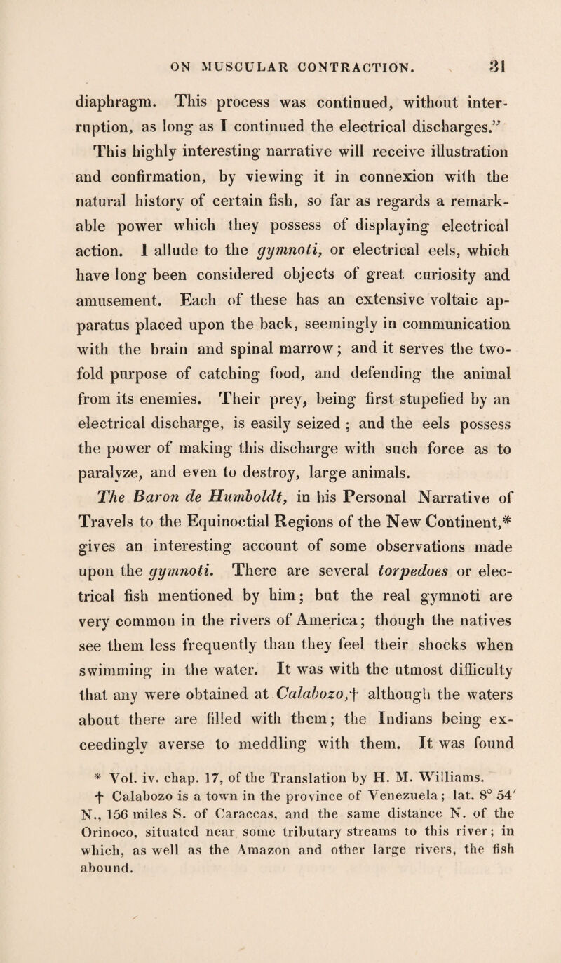 diaphragm. This process was continued, without inter¬ ruption, as long as I continued the electrical discharges.” This highly interesting narrative will receive illustration and confirmation, by viewing it in connexion wilh the natural history of certain fish, so far as regards a remark¬ able power which they possess of displaying electrical action. 1 allude to the gymnoti, or electrical eels, which have long been considered objects of great curiosity and amusement. Each of these has an extensive voltaic ap¬ paratus placed upon the back, seemingly in communication with the brain and spinal marrow; and it serves the two¬ fold purpose of catching food, and defending the animal from its enemies. Their prey, being first stupefied by an electrical discharge, is easily seized ; and the eels possess the power of making this discharge with such force as to paralyze, and even to destroy, large animals. The Baron cle Humboldt, in his Personal Narrative of Travels to the Equinoctial Regions of the New Continent,* gives an interesting account of some observations made upon the gymnoti. There are several torpedoes or elec¬ trical fish mentioned by him; but the real gymnoti are very cornmou in the rivers of America; though the natives see them less frequently than they feel their shocks when swimming in the water. It was with the utmost difficulty that any were obtained at Calabozo,f although the waters about there are filled with them; the Indians being ex¬ ceedingly averse to meddling with them. It was found * Vol. iv. chap. 17, of the Translation by H. M. Williams. f Calabozo is a town in the province of Venezuela; lat. 8° 54' N., 156 miles S. of Caraccas, and the same distance N. of the Orinoco, situated near some tributary streams to this river; in which, as well as the Amazon and other large rivers, the fish abound.