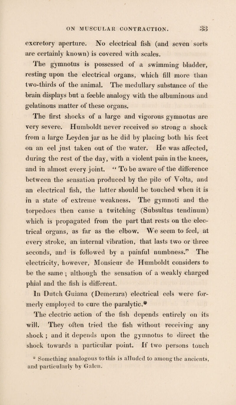 excretory aperture. No electrical fish (and seven sorts are certainly known) is covered with scales. The gymnotus is possessed of a swimming bladder, resting upon the electrical organs, which fill more than two-thirds of the animal. The medullary substance of the brain displays but a feeble analogy with the albuminous and gelatinous matter of these organs. The first shocks of a large and vigorous gymnotus are very severe. Humboldt never received so strong a shock from a large Leyden jar as he did by placing both his feet on an eel just taken out of the water. He was affected, during the rest of the day, with a violent pain in the knees, and in almost every joint. “ To be aware of the difference between the sensation produced by the pile of Volta, and an electrical fish, the latter should be touched when it is in a state of extreme weakness. The gyranoti and the torpedoes then cause a twitching (Subsultus tendinum) which is propagated from the part that rests on the elec¬ trical organs, as far as the elbow. We seem to feel, at every stroke, an internal vibration, that lasts two or three seconds, and is followed by a painful numbness/’ The electricity, however. Monsieur de Humboldt considers to be the same ; although the sensation of a weakly charged phial and the fish is different. In Dutch Guiana (Demerara) electrical eels were for¬ merly employed to cure the paralytic.# The electric action of the fish depends entirely on its will. They often tried the fish without receiving any shock ; and it depends upon the gymnotus to direct the shock towards a particular point. If two persons touch * Something analogous to this is alluded to among the ancients, and particularly by Galen.