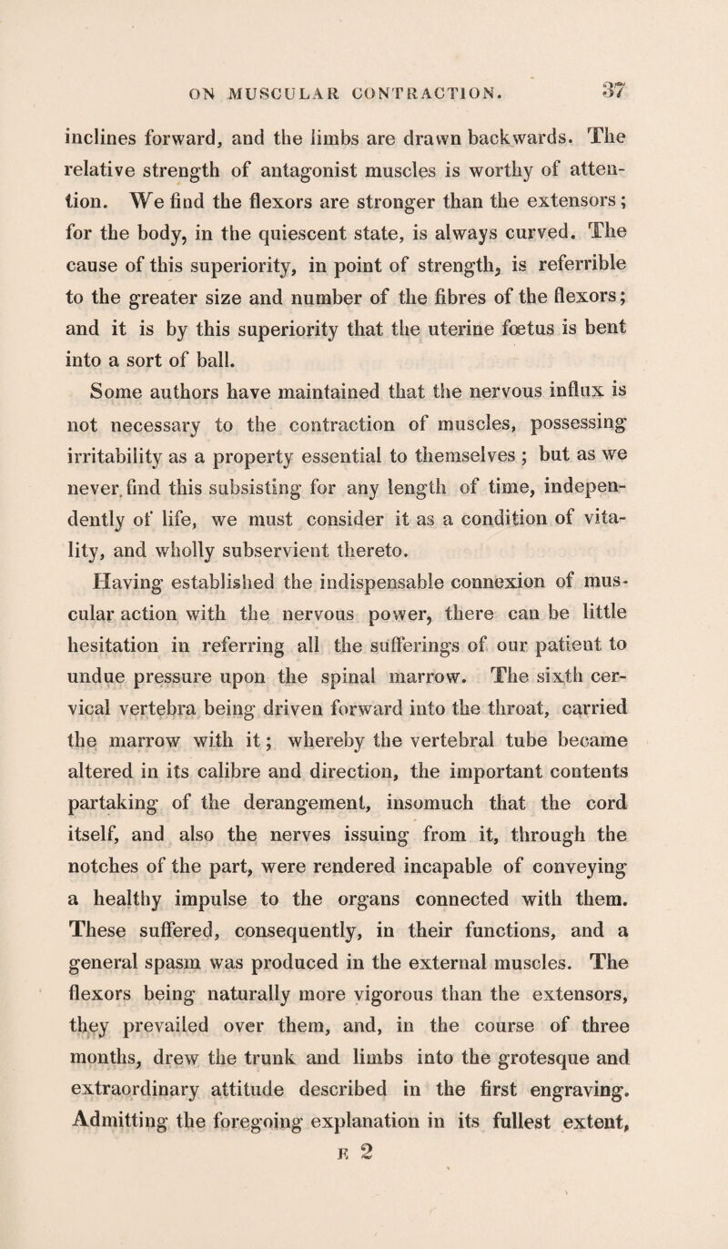 ;17 inclines forward, and the limbs are drawn backwards. The relative strength of antagonist muscles is worthy of atten¬ tion. We find the flexors are stronger than the extensors; for the body, in the quiescent state, is always curved. The cause of this superiority, in point of strength^ is referrible to the greater size and number of the fibres of the flexors; and it is by this superiority that the uterine foetus is bent into a sort of ball. Some authors have maintained that the nervous influx is not necessary to the contraction of muscles, possessing irritability as a property essential to themselves ; but as we never find this subsisting for any length of time, indepen¬ dently of life, we must consider it as a condition of vita¬ lity, and wholly subservient thereto. Having established the indispensable connexion of mus¬ cular action with the nervous power, there can be little hesitation in referring all the sufferings of our patient to undue pressure upon the spinal marrow. The sixth cer¬ vical vertebra being driven forward into the throat, carried the marrow with it; whereby the vertebral tube became altered in its calibre and direction, the important contents partaking of the derangement, insomuch that the cord itself, and also the nerves issuing from it, through the notches of the part, were rendered incapable of conveying a healthy impulse to the organs connected with them. These suffered, consequently, in their functions, and a general spasm was produced in the external muscles. The flexors being naturally more vigorous than the extensors, they prevailed over them, and, in the course of three months, drew the trunk and limbs into the grotesque and extraordinary attitude described in the first engraving. Admitting the foregoing explanation in its fullest extent, k 2