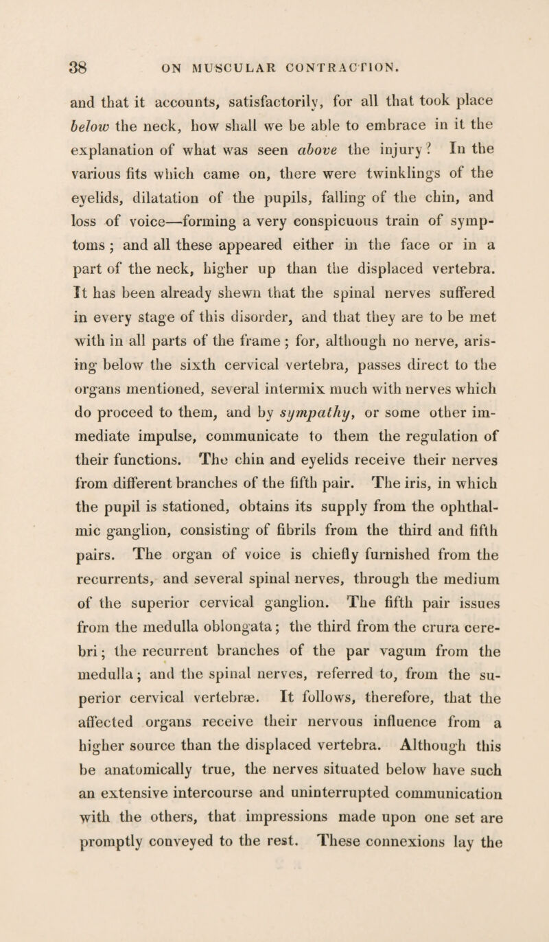 and that it accounts, satisfactorily, for all that took place below the neck, how shall we be able to embrace in it the explanation of what was seen above the injury l In the various fits which came on, there were twinklings of the eyelids, dilatation of the pupils, failing of the chin, and loss of voice—forming a very conspicuous train of symp¬ toms ; and all these appeared either in the face or in a part of the neck, higher up than the displaced vertebra. It has been already shewn that the spinal nerves suffered in every stage of this disorder, and that they are to be met with in all parts of the frame ; for, although no nerve, aris¬ ing below the sixth cervical vertebra, passes direct to the organs mentioned, several intermix much with nerves which do proceed to them, and by sympathy, or some other im¬ mediate impulse, communicate to them the regulation of their functions. The chin and eyelids receive their nerves from different branches of the fifth pair. The iris, in which the pupil is stationed, obtains its supply from the ophthal¬ mic ganglion, consisting of fibrils from the third and fifth pairs. The organ of voice is chiefly furnished from the recurrents, and several spinal nerves, through the medium of the superior cervical ganglion. The fifth pair issues from the medulla oblongata; the third from the crura cere¬ bri ; the recurrent branches of the par vagum from the medulla; and the spinal nerves, referred to, from the su¬ perior cervical vertebrae. It follows, therefore, that the affected organs receive their nervous influence from a higher source than the displaced vertebra. Although this be anatomically true, the nerves situated below have such an extensive intercourse and uninterrupted communication with the others, that impressions made upon one set are promptly conveyed to the rest. These connexions lay the