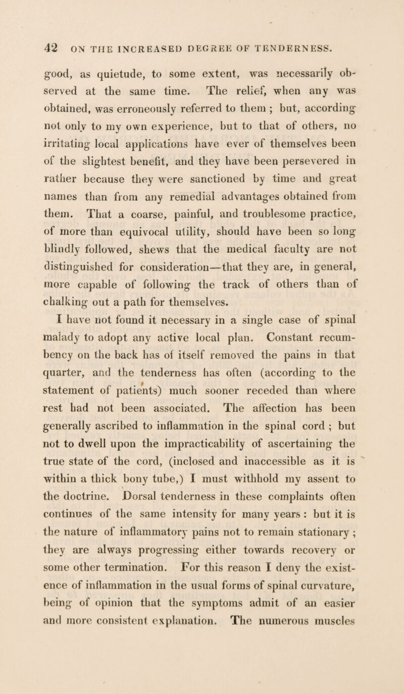 good, as quietude, to some extent, was necessarily ob¬ served at the same time. The relief, when any was obtained, was erroneously referred to them ; but, according not only to my own experience, but to that of others, no irritating local applications have ever of themselves been of the slightest benefit, and they have been persevered in rather because they were sanctioned by time and great names than from any remedial advantages obtained from them. That a coarse, painful, and troublesome practice, of more than equivocal utility, should have been so long blindly followed, shews that the medical faculty are not distinguished for consideration—that they are, in general, more capable of following the track of others than of chalking out a path for themselves. I have not found it necessary in a single case of spinal malady to adopt any active local plan. Constant recum¬ bency on the back has of itself removed the pains in that quarter, and the tenderness has often (according to the statement of patients) much sooner receded than where rest had not been associated. The affection has been generally ascribed to inflammation in the spinal cord ; but not to dwell upon the impracticability of ascertaining the true state of the cord, (inclosed and inaccessible as it is within a thick bony tube,) I must withhold my assent to the doctrine. Dorsal tenderness in these complaints often continues of the same intensity for many years : but it is the nature of inflammatory pains not to remain stationary ; they are always progressing either towards recovery or some other termination. For this reason I deny the exist¬ ence of inflammation in the usual forms of spinal curvature, being of opinion that the symptoms admit of an easier and more consistent explanation. The numerous muscles