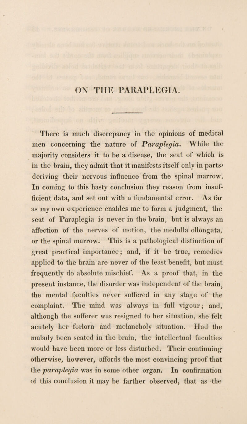 ON THE PARAPLEGIA. There is much discrepancy in the opinions of medical men concerning the nature of Paraplegia. While the majority considers it to be a disease, the seat of which is in the brain, they admit that it manifests itself only in parts* deriving their nervous influence from the spinal marrow. In coming to this hasty conclusion they reason from insuf¬ ficient data, and set out with a fundamental error. As far as my own experience enables me to form a judgment, the seat of Paraplegia is never in the brain, but is always an affection of the nerves of motion, the medulla ollongata, or the spinal marrow. This is a pathological distinction of great practical importance; and, if it be true, remedies applied to the brain are never of the least benefit, but must frequently do absolute mischief. As a proof that, in the present instance, the disorder was independent of the brain? the mental faculties never suffered in any stage of the complaint. The mind was always in full vigour; and, although the sufferer was resigned to her situation, she felt acutely her forlorn and melancholy situation. Had the malady been seated in the brain, the intellectual faculties would have been more or less disturbed. Their continuing- otherwise, however, affords the most convincing proof that the paraplegia was in some other organ. In confirmation of this conclusion it may be farther observed, that as the