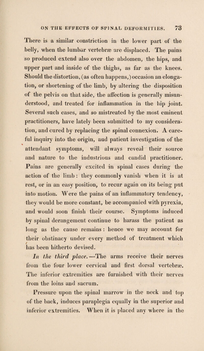 There is a similar constriction in the lower part of the belly, when the lumbar vertebrae are displaced. The pains so produced extend also over the abdomen, the hips, and upper part and inside of the thighs, as far as the knees. Should the distortion, (as often happens,) occasion an elonga¬ tion, or shortening of the limb, by altering the disposition of the pelvis on that side, the affection is generally misun¬ derstood, and treated for inflammation in the hip joint. Several such cases, and so mistreated by the most eminent practitioners, have lately been submitted to my considera¬ tion, and cured by replacing the spinal connexion. A care¬ ful inquiry into the origin, and patient investigation of the attendant symptoms, will always reveal their source and nature to the industrious and candid practitioner. Pains are generally excited in spinal cases during the action of the limb : they commonly vanish when it is at rest, or in an easy position, to recur again on its being put into motion. Were the pains of an inflammatory tendency, they would be more constant, be accompanied with pyrexia, and would soon finish their course. Symptoms induced by spinal derangement continue to harass the patient as long as the cause remains : hence we may account for their obstinacy under every method of treatment which / has been hitherto devised. In the third place. —=•’The arms receive their nerves from the four lower cervical and first dorsal vertebrae. The inferior extremities are furnished with their nerves from the loins and sacrum. Pressure upon the spinal marrow in the neck and top of the back, induces paraplegia equally in the superior and inferior extremities. When it is placed any where in the