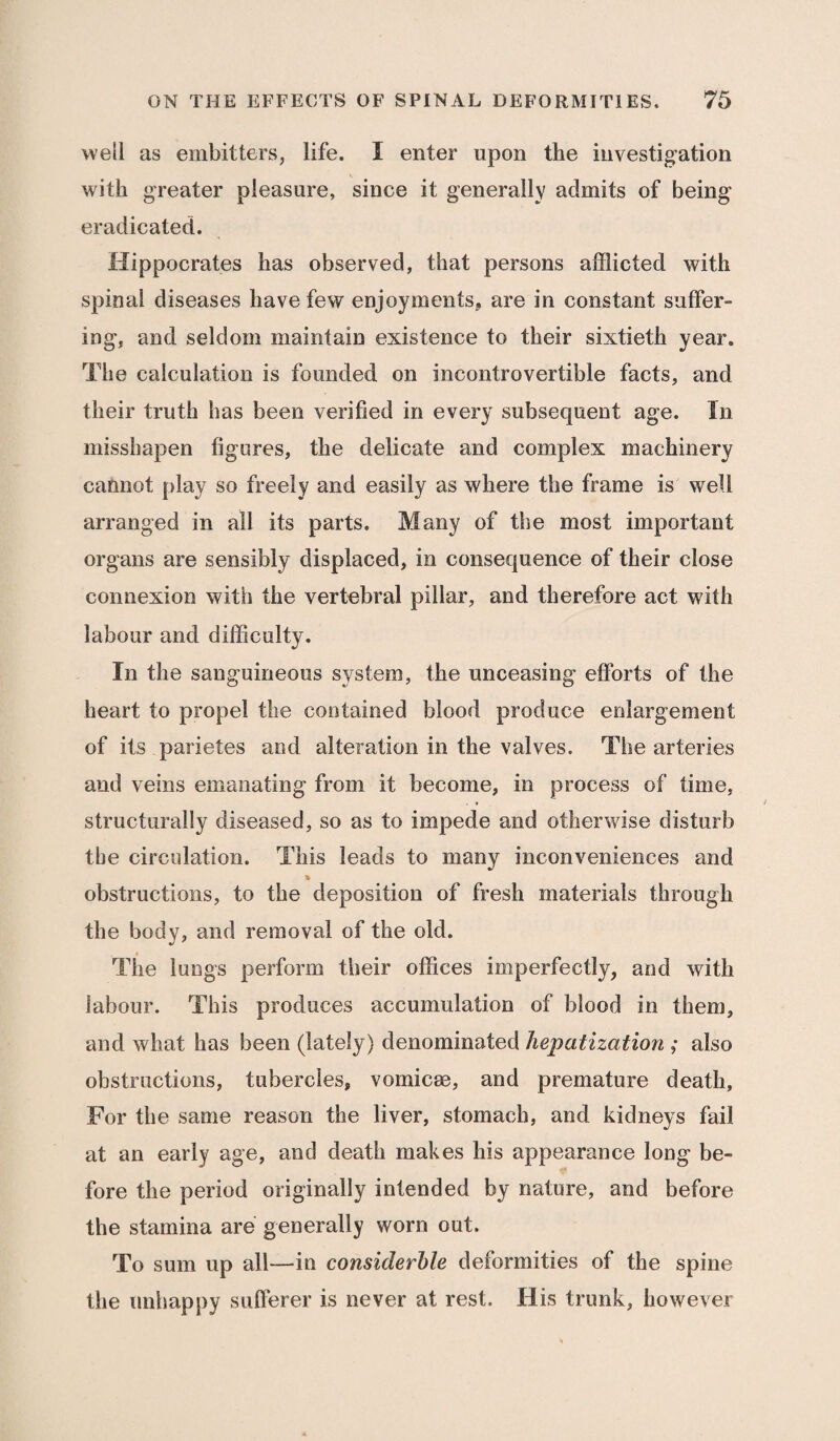 well as embitters, life. I enter upon the investigation with greater pleasure, since it generally admits of being eradicated. Hippocrates has observed, that persons afflicted with spinal diseases have few enjoyments? are in constant suffer¬ ing, and seldom maintain existence to their sixtieth year. The calculation is founded on incontrovertible facts, and their truth has been verified in every subsequent age. In misshapen figures, the delicate and complex machinery cannot play so freely and easily as where the frame is well arranged in all its parts. Many of the most important organs are sensibly displaced, in consequence of their close connexion with the vertebral pillar, and therefore act with labour and difficulty. In the sanguineous system, the unceasing efforts of the heart to propel the contained blood produce enlargement of its parietes and alteration in the valves. The arteries and veins emanating from it become, in process of time, structurally diseased, so as to impede and otherwise disturb the circulation. This leads to many inconveniences and % obstructions, to the deposition of fresh materials through the body, and removal of the old. The lungs perform their offices imperfectly, and with labour. This produces accumulation of blood in them, and what has been (lately) denominated hepatization ; also obstructions, tubercles, vomicas, and premature death. For the same reason the liver, stomach, and kidneys fail at an early age, and death makes his appearance long be¬ fore the period originally intended by nature, and before the stamina are generally worn out. To sum up all—in considerble deformities of the spine the unhappy sufferer is never at rest. His trunk, however