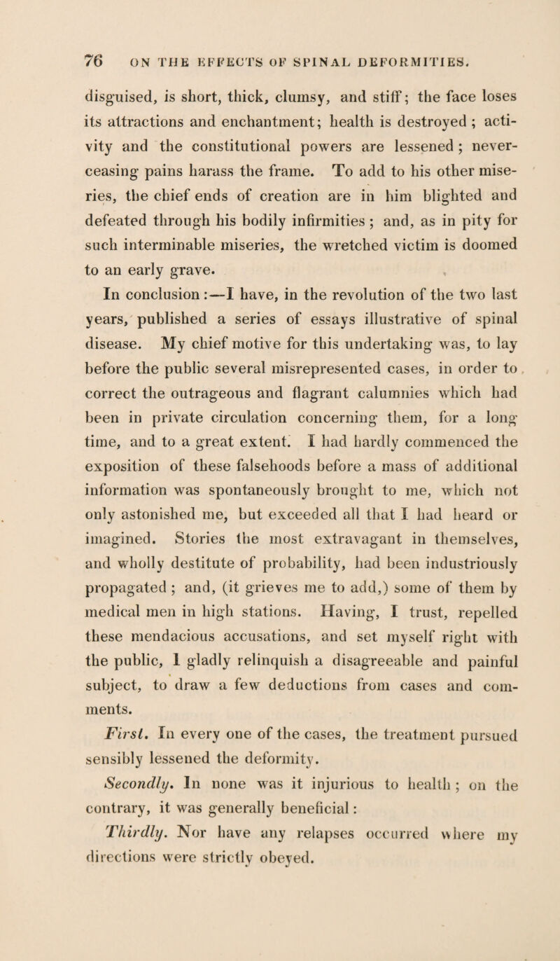 disguised, is short, thick, clumsy, and stiff; the face loses its attractions and enchantment; health is destroyed ; acti¬ vity and the constitutional powers are lessened ; never- ceasing pains harass the frame. To add to his other mise¬ ries, the chief ends of creation are in him blighted and defeated through his bodily infirmities ; and, as in pity for such interminable miseries, the wretched victim is doomed to an early grave. In conclusion :—I have, in the revolution of the two last years, published a series of essays illustrative of spinal disease. My chief motive for this undertaking was, to lay before the public several misrepresented cases, in order to correct the outrageous and flagrant calumnies which had been in private circulation concerning them, for a long¬ time, and to a great extent. I had hardly commenced the exposition of these falsehoods before a mass of additional information was spontaneously brought to me, which not only astonished me, but exceeded all that I had heard or imagined. Stories the most extravagant in themselves, and wholly destitute of probability, had been industriously propagated ; and, (it grieves me to add,) some of them by medical men in high stations. Having, I trust, repelled these mendacious accusations, and set myself right with the public, 1 gladly relinquish a disagreeable and painful subject, to draw a few deductions from cases and com¬ ments. First, In every one of the cases, the treatment pursued sensibly lessened the deformity. Secondly, In none was it injurious to health ; on the contrary, it was generally beneficial: Thirdly. Nor have any relapses occurred where my directions were strictlv obeyed.