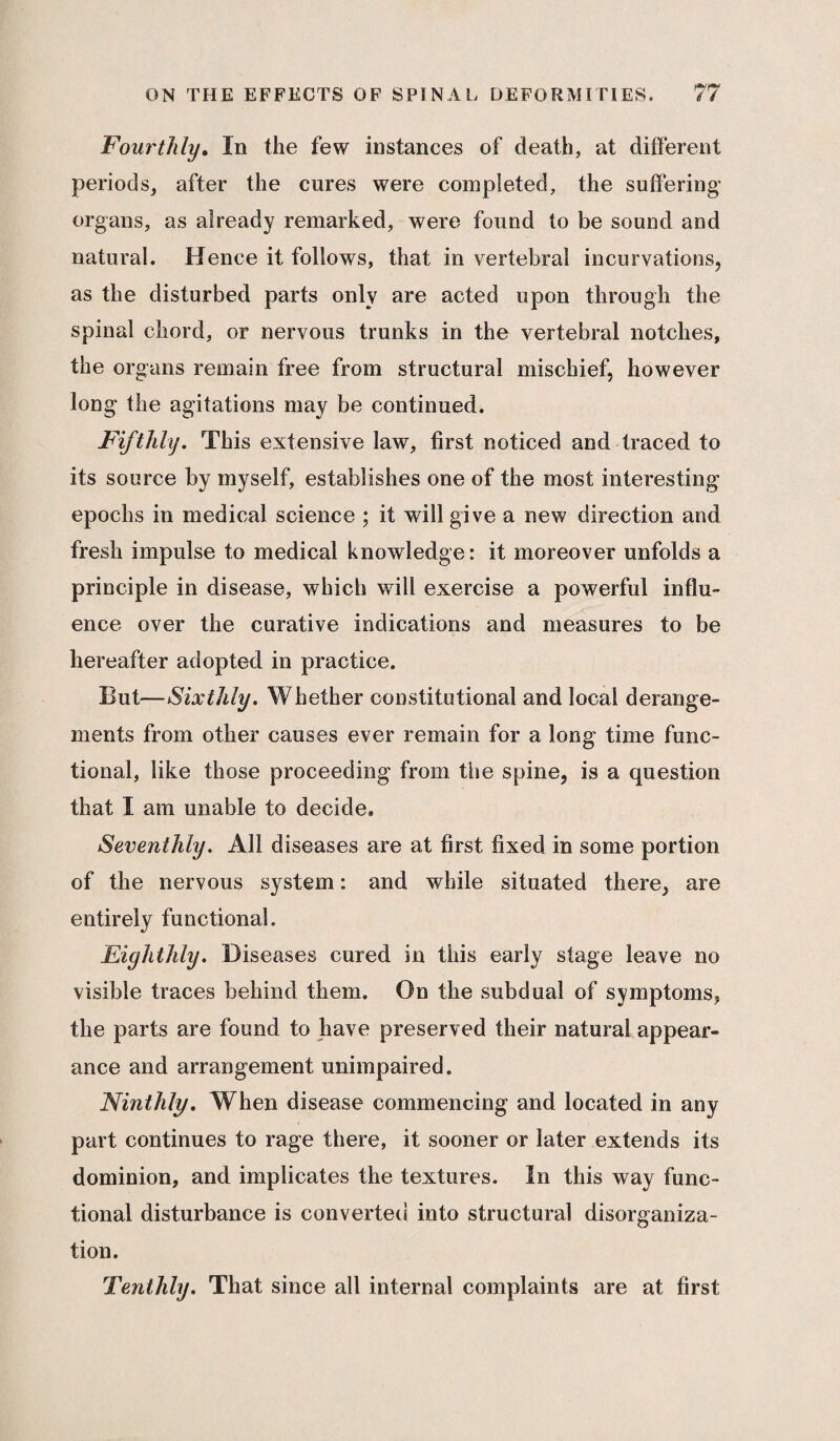 Fourthly. In the few instances of death, at different periods, after the cures were completed, the suffering’ organs, as already remarked, were found to be sound and natural. Hence it follows, that in vertebral incurvations, as the disturbed parts only are acted upon through the spinal chord, or nervous trunks in the vertebral notches, the organs remain free from structural mischief, however long the agitations may be continued. Fifthly. This extensive law, first noticed and traced to its source by myself, establishes one of the most interesting epochs in medical science ; it will give a new direction and fresh impulse to medical knowledge: it moreover unfolds a principle in disease, which will exercise a powerful influ¬ ence over the curative indications and measures to be hereafter adopted in practice. But—Sixthly. Whether constitutional and local derange¬ ments from other causes ever remain for a long time func¬ tional, like those proceeding from the spine, is a question that I am unable to decide* Seventhly. All diseases are at first fixed in some portion of the nervous system: and while situated there, are entirely functional. Eighthly. Diseases cured in this early stage leave no visible traces behind them. On the subdual of symptoms, the parts are found to have preserved their natural appear¬ ance and arrangement unimpaired. Ninthly. When disease commencing and located in any part continues to rage there, it sooner or later extends its dominion, and implicates the textures. In this way func¬ tional disturbance is converted into structural disorganiza¬ tion. Tenthly. That since all internal complaints are at first