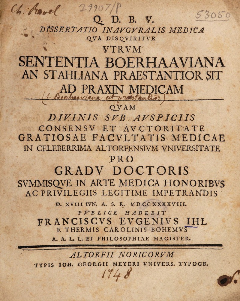 a m $ Ct D. B. DtSSERTATIO INAFGFRALIS MEDICA * * Q.VA DIS QVIR ITV.R ' ' VTRVM AN STAHLIANA PRAESTANTIOR SIT QV A M D IEINIS SKB A FSPICI IS CONSENSV ET AVCTORITATE GRATIOSAE FAC VLTATIS MEDICAE IN CELEBERRIMA ALTORFENSIVM VNIVERSITATE PRO GRAD V DOCTORIS SVMMISQVE IN ARTE MEDICA HONORIBVS AC PRIVILEGIIS LEGITIME IMPETRANDIS D. XVIII IVN. A. S. R. MD CC XXXXVIII. P VJB LICE HABEBIT FR AN CIS CV S EV GENIV S IHL E THERMIS CAROLINIS B OHEM V§~” A. A. L. L. ET PHILOSOPHIAE MAGISTER. ALTOREII NORICORVM TYPIS IOH. GEORGII MEYERI VNIVERS. TYPOGR, ' f nus