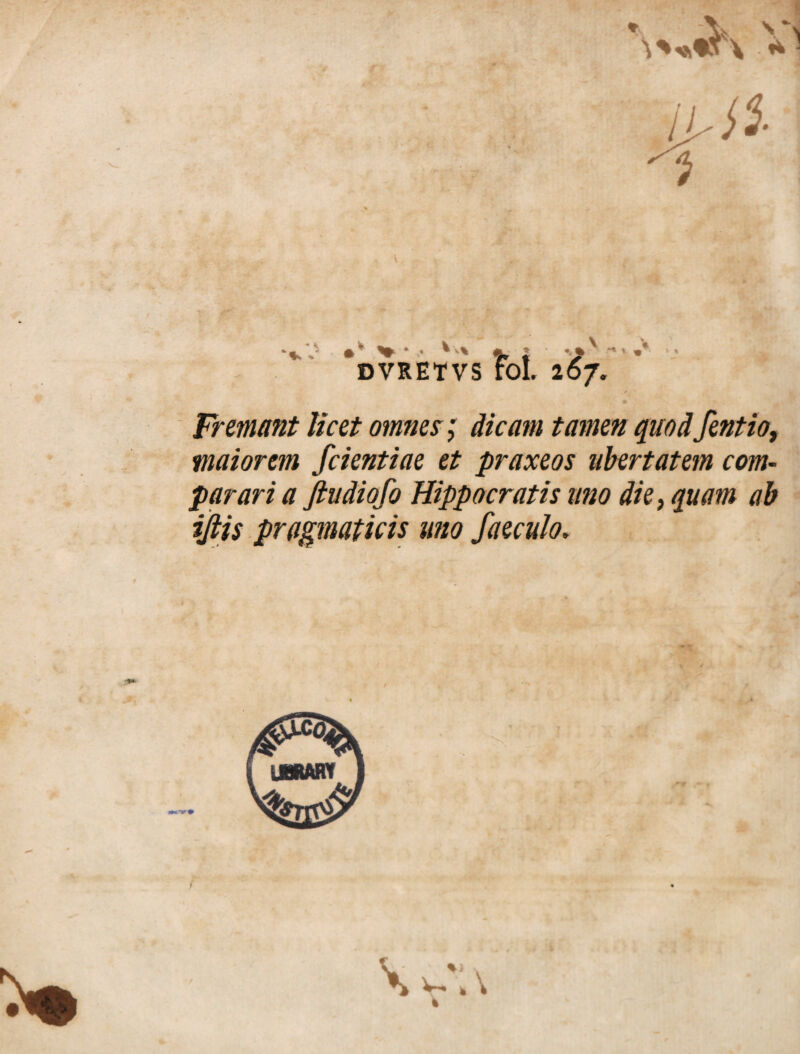 ** V •* # ^ * *'v% m •* % % DVRETVS FoL 267. Fremant licet omnes; dicam tamen quod fentio, maiorem fcientiae et praxeos ubertatem com¬ parari a Jludiofo Hippocratis uno die, quam ab ijlis pragmaticis uno faeculo.