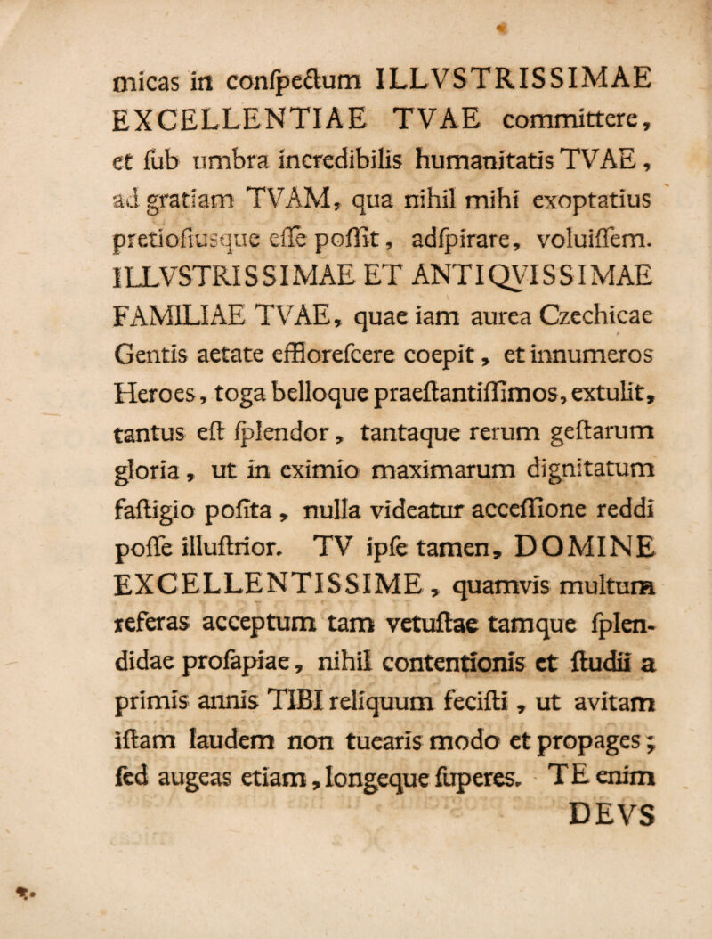 micas iit confpe&um ILLVSTR IS SIMAE EXCELLENTIAE TVAE committere, et fub umbra incredibilis humanitatis TVAE, ad gratiam TVAM, qua nihil mihi exoptatius pretiofiusque elTe poflit, adfpirare, voluiffem. ILLVSTRIS SI MAE ET ANTIQVIS SI MAE V FAMILIAE TVAE, quae iam aurea Czechicae Gentis aetate efflorefcere coepit, et innumeros Heroes, toga belloque praellantiffimos, extulit, tantus eft Iplendor, tantaque rerum geftarum gloria , ut in eximio maximarum dignitatum falligio polita , nulla videatur accdfione reddi polle illuftrior. TV ipfe tamen, DOMINE EXCELLENTISSIME, quamvis multum teferas acceptum tam vetuflae tamque fplen- didae profapiae, nihil contentionis et fludii a primis annis TIBI reliquum fecifti , ut avitam • t *v , ■ % * **'• -T* r * • - . . ^ illam laudem non tuearis modo et propages; fcd augeas etiam, Iongeque fuperes, T E enim DEVS