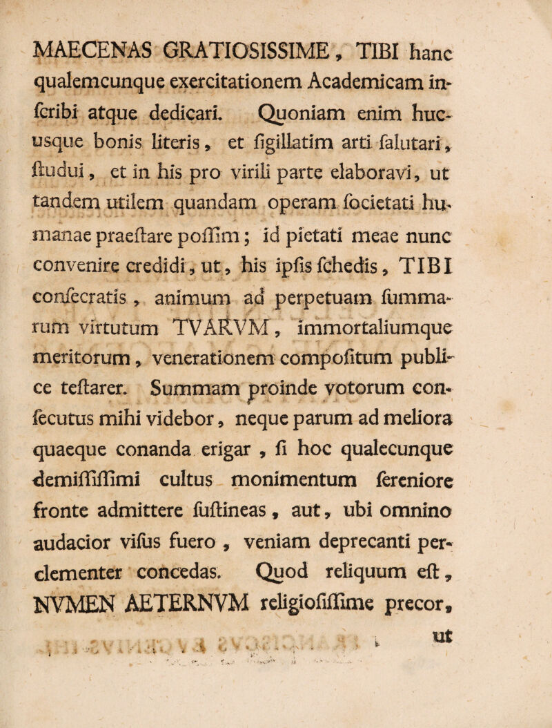 MAECENAS GRATIOSISSIME, TIBI hanc qualemcunque exercitationem Academicam in- fcribi atque dedicari. Quoniam enim huc¬ usque bonis literis, et figillatim arti falutari, ftudui, et in his pro virili parte elaboravi, ut tandem utilem quandam operam fodetati hu¬ manae praeftare poffim; id pietati meae nunc convenire credidi, ut, his ipfis fchedis, TIBI confecratis , animum ad perpetuam fumma- rum virtutum TVAR.VM , immortaliumque meritorum, venerationem compofitum publi¬ ce teftarer. Summam proinde votorum con* fecutus mihi videbor, neque parum ad meliora quaeque conanda erigar , fi hoc qualecunque demifiifiimi cultus monimentum fercniore fronte admittere fuftineas, aut, ubi omnino audacior viius fuero , veniam deprecanti per* clementer concedas. Quod reliquum eft, NVMEN AETERNVM religiofiiTime precor. t