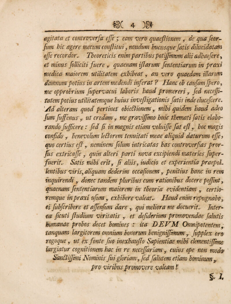 agitata et controverfa ejje eam vero quaejlionem,- de qua feor- fum hic agere metum conftitui, nondum hucusque fatis dihcidatam effe recordor:. Theoreiicis enim partibus potijjhmm alii adhaefere, et minus folliciti fuere , quaenam iftarum fententiarum in praxi medica maiorem utilitatem exhibeat, an vero quaedam illarum damnum potiusin artem'medendi it ferat ? Hanc oh caufamjpero, me' opprobrium fupervacui laboris haud promereri, fed necejji- tatempotius utilitatemque huius inveftigationis fatis inde ehcefcere. Ad alteram quod pertinet obieltionem', mihi quidem haud adeo fum fuffenus'ut credam,-, me gravijfmo huic themati fatis elabo¬ rando fufficere : fed fi in magnis etiam voluifje fat eft, hoc magis confido ,- benevolum leBorem tenuitati meae aliquid daturum ejje> quo certius' eft , neminem folum intricatas has controverftas pror- fus extrica fe , quin alteri parti' nova excipiendi materies ftuper- fuerit.- Satis mihi erit, fi aliis, indicio et experientia praepol¬ lentibus viris, aliquam dederim occafionem,. penitius hanc in rem inquirendi, donec tandem' pluribus cum ratimibus docere pcffnt, quaenam’fententiarum maiorem in theoria evidentiam', certio- remque in praxi uftum, exhibere valeat.- Haud enim repugnabo, ei fubfcribere et affenfum dare r qui meliora me docuerit.- Inter¬ ea ficuti fiudium veritatis ,- et deftderium promovendae falutis humanae probos decet homines r ita DEVM Omnipotentem, tanquam largitorem omnium bonorum benigniffmum,- fupplex oro rogoque, ut ex fonte fiuo inexhaufto Sapientiae mihi clementijjhne largiatur cognitionem hac in re necefiariamcuius ope non modo1 Sandtijfmu Nominis fui gloriam, fedftalutem etiam hominum pro viribus promovere valeam! £. I