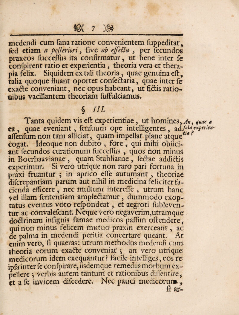 medendi cum fana ratione convenientem fuppeditat, fed etiam a pofteriori, five ab effeftu , per fecundos praxeos fucceflus ita confirmatur, ut bene inter fe confpirent ratio et experientia, theoria vera et thera¬ pia felix. Siquidem ex tali theoria, quae genuina eft, talia quoque fluant oportet confeftaria, quae inter fc exarie conveniant, nec opus habeant , ut fidis ratio¬ nibus vacillantem theoriam fuffulciamus. .§ nt Tanta quidem vis eft experientiae, ut homines, a», fuat e ea , quae eveniant, fenfuum ope intelligentes, -z&foiaexpmen- afienfum non tam allidat, quam impellat plane atque*'*s cogat. Ideoque non dubito , fore , qui mihi oblid¬ ant fecundos curationum fucceflus , quos non minus in Boerhaavianae, quam Stahlianae, feriae addiriis experimur. Si vero utrique non raro pari fortuna in praxi fruantur i in aprico efle autumant, theoriae difcrepantiam parum aut nihil in medicina feliciter fa¬ cienda efficere, nec multum interefle , utrum hanc vel illam fententiam ampleriamur, dummodo exop¬ tatus eventus voto refpondeat, et aegroti fubleven- tur ac convalefcant. Neque vero negaverim,utramque doririnam infignis famae medicos paflim ofiendere, qui non minus felicem mutuo praxirt exerceant, ac de palma in medendi peritia concertare queant. At enim vero, fi quaeras: utrum methodus medendi cum theoria eorum exarie conveniat j an vero utrique medicorum idem exequantur ? facile intefliges, eos re ipfa inter feconfpirare,iisdemque remediis morbum ex¬ pellere 5 verbis autem tantum et rationibus diflentire, et a fe invicem difcedere. Nec pauci medicorum , fi ar-