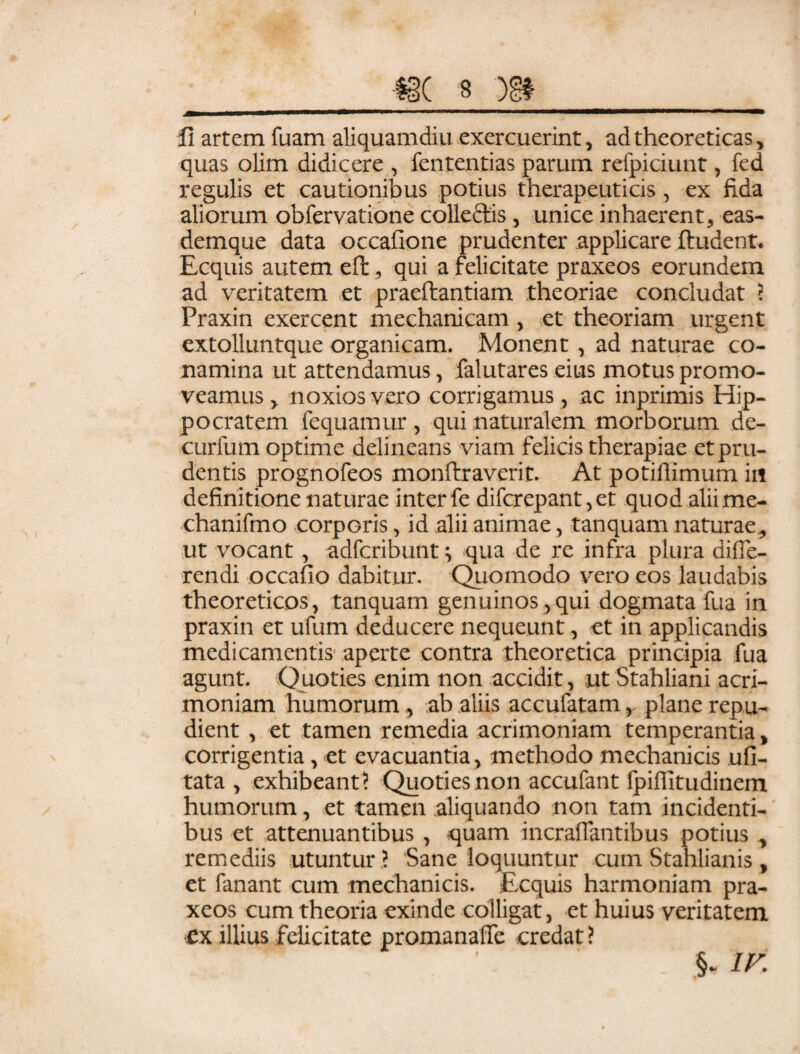 I fi artem fuam aliquamdiu exercuerint, ad theoreticas> quas olim didicere , fententias parum refpiciunt, fed regulis et cautionibus potius therapeuticis, ex fida aliorum obfervatione collectis, unice inhaerent, eas- demque data occafione prudenter applicare ftudent. Ecquis autem effc, qui a felicitate praxeos eorundem ad veritatem et praeftantiam theoriae concludat ? Praxin exercent mechanicam , et theoriam urgent extolluntque organicam. Monent, ad naturae co¬ namina ut attendamus, falutares eius motus promo¬ veamus, noxios vero corrigamus, ac inprimis Hip¬ pocratem fequamur , qui naturalem morborum de- curfum optime delineans viam felicis therapiae et pru¬ dentis prognofeos monftraverit. At potiflimum iu definitione naturae inter fe difcrepant,et quod aliime- chanifmo corporis, id alii animae, tanquam naturae, ut vocant, adfcribunt qua de re infra plura diffe¬ rendi occafio dabitur. Quomodo vero eos laudabis theoreticos, tanquam genuinos,qui dogmata fua in praxin et ufum deducere nequeunt, et in applicandis medicamentis aperte contra theoretica principia fua agunt. Quoties enim non accidit, ut Stahliani acri¬ moniam humorum, ab aliis accufatamplane repu¬ dient , et tamen remedia acrimoniam temperantia, corrigentia, et evacuantia , methodo mechanicis ufi- tata , exhibeant? Quoties non accufant fpiflitudinem humorum, et tamen aliquando non tam incidenti¬ bus et attenuantibus , quam incrafiantibus potius , remediis utuntur ? Sane loquuntur cum Stahlianis , et fanant cum mechanicis. Ecquis harmoniam pra¬ xeos cum theoria exinde colligat, et huius veritatem ex illius felicitate promanaffe credat ? .§- ir-