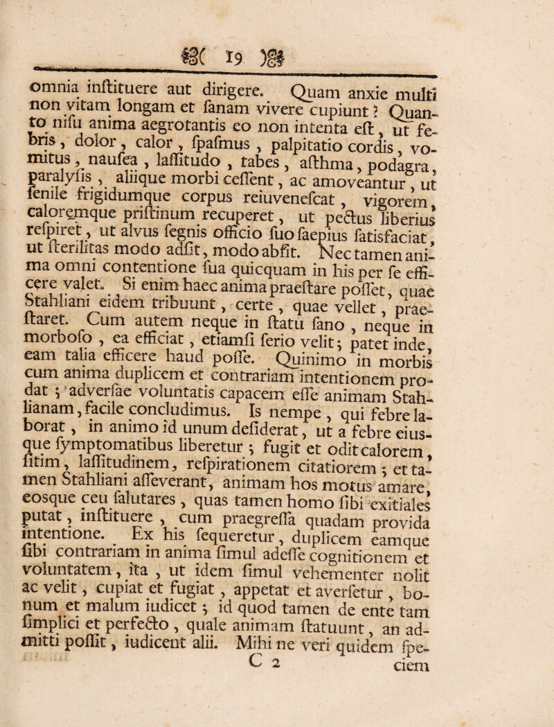 m t9 m_ omnia inftituere aut dirigere. Quam anxie multi non vitam longam et fanam vivere cupiunt ? Quan- to niiu anima aegrotantis eo non intenta eft m fe¬ bris , dolor, calor , fpafmus , palpitatio cordis, vo¬ mitus , naufea , laffitudo , tabes, afthma, podagra, paialyijs , alnque morbi ceflent, ac amoveantur ut fenue frigidumque corpus reiuvenefcat, vigorem caloremque pnftinum recuperet, ut peftus liberius reipiret, ut alvus fegnis officio fuofaepius fatisfaciat, ut iierilitas modo adiit, modo abfit. Nec tamen ani¬ ma omni contentione fua quicquam in his per fe effi¬ cere valet. Si enim haec anima praeftare poflet, quae Statiliam eidem tribuunt, certe , quae vellet, prae- itaret. Cum autem neque in ftatu fano , neque in moraofo j ea efficiat 5 etiamfi ferio velit j patet inde eam talia efficere haud pofle. Quinimo in morbis cum anima cuplicem et contrariam intentionem pro¬ dat i adverfae voluntatis capacem effie animam Stah- lianam, racile concludimus. Is nempe , qui febre la- borat y in animo id unum defiderat y ut a Febre eius que fymptomatibus liberetur ; fugit et odit calorem, iitim , laflitudmem, refpirationem citatiorem ; et ta¬ men Stahliani affeverant, animam hos motus amare eosque ceu falutares, quas tamen homo flbi exitiales putat, inftituere cum praegreffa quadam provida intentione. ^ Ex his fequeretur y duplicem eamque libi contrariam in anima fimul adeffe cognitionem et voluntatem 7 ita } ut idem, fimul vehementer nolit ac velit, cupiat et fugiat, appetat et averfetur , bo¬ num et malum iudicet; id quod tamen de ente tam fimplici et perfero , quale animam ftatuunt, an ad¬ mitti poflit, iudicent alii. Mihi ne veri quidem fpe- e 2 ci em