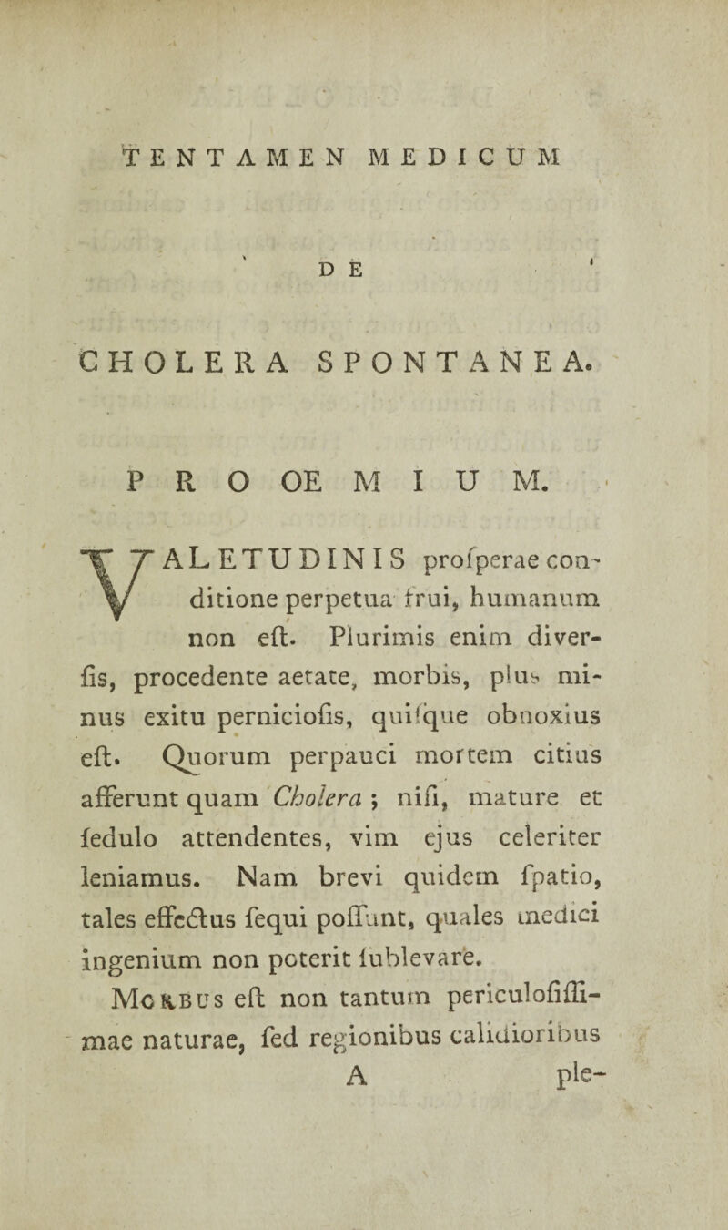 TENTAMEN MEDICUM CHOLERA SPONTANEA. P R O OE M I U M. • VALETUDINIS prol perae con¬ ditione perpetua- trui, humanum non eft. Plurimis enim diver- fis, procedente aetate, morbis, plub mi¬ nus exitu perniciolis, quifque obnoxius eft. Quorum perpauci mortem citius afferunt quam Cholera ; nifi, mature et fedulo attendentes, vim ejus celeriter leniamus. Nam brevi quidem fpatio, tales effcdlus fequi poliunt, quales medici ingenium non poterit lublevare. Mokbus eft non tantum periculofifti- mae naturae, fed regionibus calidioribus A ple-