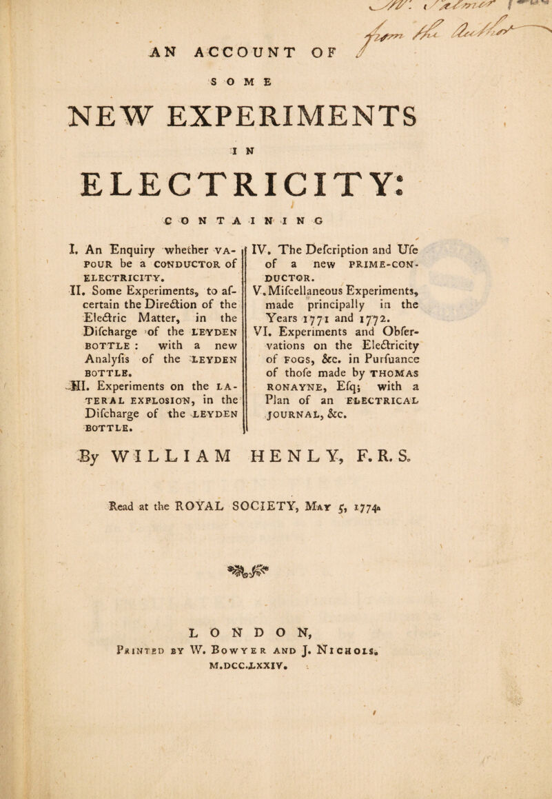 AN ACCOUNT OF / SOME NEW EXPERIMENTS I N ELECTRICITY: C O N T A I. An Enquiry whether va¬ pour be a CONDUCTOR of ELECTRICITY. II. Some Experiments, to af- certain the Direction of the Eledtric Matter, in the Difcharge of the leyden bottle : with a new Analyfis of the Leyden BOTTLE. -III. Experiments on the la¬ teral explosion, in the Difcharge of the leyden BOTTLE. By WILLIAM ININ G * IV. The Defcription and UTe of a new prime-con¬ ductor. V. Mifcellaneous Experiments, made principally in the Years 1771 and 1772. VI. Experiments and Obfer- vations on the Eledtricity of Fogs, See, in Purfuance of thofe made by thomas ronayne, Efq; with a Plan of an electrical JOURNAL, &C. HENLY, F. R. S. Read at the ROYAL SOCIETY, May 5;, 1774& LONDON, Printed by W. Bow ye r and J. Nichols* m.dcc.lxxiv.