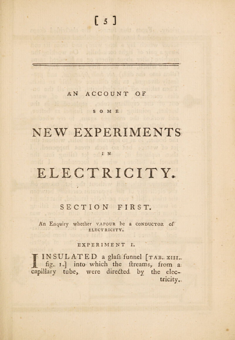 AN ACCOUNT OF SOME , \ NEW EXPERIMENTS 1 N ELECTRICITY. SECTION FIRST. An Enquiry whether vapour be a conductor of ELECTRICITY* EXPERIME NT I. v I INSULATED a glafs funnel [tab;, x-iij*. fig, i..] into which the ftreams?, from a capillary tube* were directed by the elec¬ tricity*.