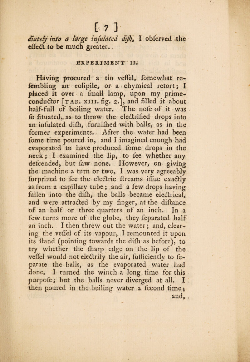 \ diately into a large infill at ed dijh, I obferved the effect to be much greater,. EXPERIMENT II; Having procured : a tin veflel, fomewhat re- fembling an eolipile, or a chymical retort; I placed it over a fmall lamp, upon my primes conductor [tab. xiii. fig. 2.], and filled it about half-full of boiling water. The nofe of it was fo fituated, as to throw the ele&rified drops into an infulated difh, furnifhed with balls, as in the former experiments. After the water had been fome time poured in, and I imagined enough had evaporated to have produced fome drops in the neck; I examined the lip, to fee whether any defcended, but faw none. , However, on giving the machine a turn or two, I was very agreeably furprized to fee the eleCtric ftreams iflfue exactly as from a capillary tube ; and a few drops having fallen into the difh, the balls became electrical, and were attracted by my finger, at the diftance of an half or three quarters of an inch. In a few turns more of the globe, they feparated half an inch. I then threw out the water; and, clear¬ ing the veflel of its vapour, I remounted it upon 1 its ftand (pointing towards the difh as before), to try whether the fharp edge on the lip of the veflel would not eleClrify the air, fufficiently to fe- parate the balls, as the evaporated water had done. I turned the winch a long time for this purpofe; but the balls never diverged at all. I then poured in the boiling water a fecond time; and* >