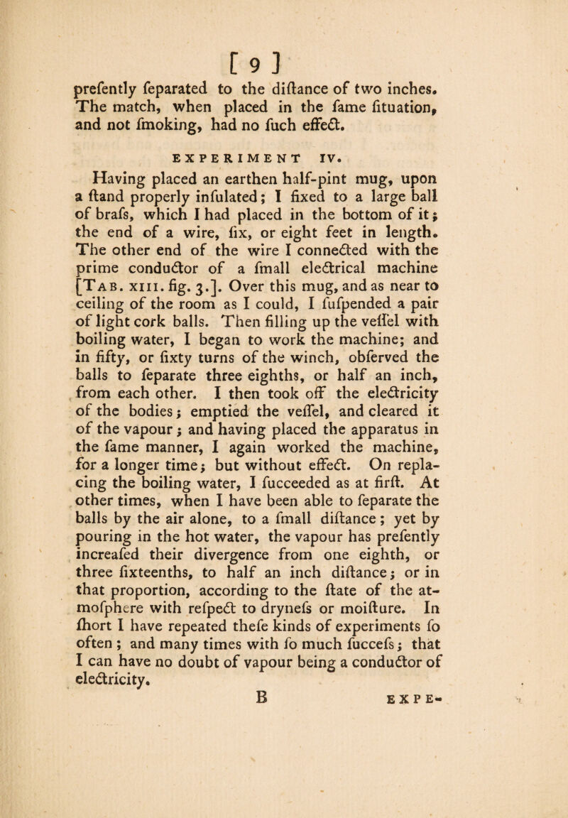 [9] prefently feparated to the diftance of two inches# The match, when placed in the fame fituation, and not fmoking, had no fuch effect. EXPERIMENT IV. Having placed an earthen half-pint mug, upon a ftand properly infulated; I fixed to a large ball of brafs, which I had placed in the bottom of it $ the end of a wire, fix, or eight feet in length. The other end of the wire I connedted with the prime conductor of a fmall eledtrical machine [Tab. xiii. fig. $.]. Over this mug, and as near to ceiling of the room as I could, I fufpended a pair of light cork balls. Then filling up the veilel with boiling water, I began to work the machine; and in fifty, or fixty turns of the winch, obferved the balls to feparate three eighths, or half an inch, from each other. I then took off the eledtricity of the bodies j emptied the veflel, and cleared it of the vapour; and having placed the apparatus in the fame manner, I again worked the machine, for a longer time; but without effedt. On repla¬ cing the boiling water, I fucceeded as at firft. At other times, when I have been able to feparate the balls by the air alone, to a fmall diftance; yet by pouring in the hot water, the vapour has prefently increafed their divergence from one eighth, or three fixteenths, to half an inch diftance; or in that proportion, according to the ftate of the at- mofphere with refpedt to drynefs or moifture. In Ihort I have repeated thefe kinds of experiments fo often ; and many times with fo much fuccefs; that I can have no doubt of vapour being a condudtor of eledtricity. B EXP E-