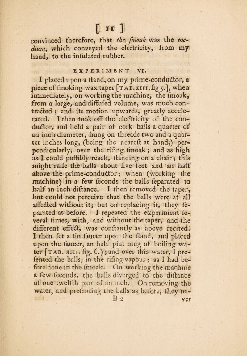 convinced therefore, that the fmoak was the me¬ dium, which conveyed the eleCtricity, from my hand, to the infulated rubber. EXPERIMENT VI. I placed upon a (land, on my prlme-conduCtor, a piece of fmoking wax taper [TAB.x111.fig5.], when immediately, on working the machine, the fmoak, from a large, and diffufed volume, was much con¬ tracted ; and its motion upwards, greatly accele¬ rated. I then took oft the electricity of the con¬ ductor, and held a pair of cork balls a quarter of an inch diameter, hung on threads two and a quar¬ ter inches long, (being the neareft at hand,) per¬ pendicularly, over the riling fmoak; and as high as I could pofiibly reach, ftanding on a chair; this might raife the balls about five feet and an half above the prime-conduCtor 3 when (working the machine) in a few feconds the balls feparated to half an inch diftance. I then removed the taper, but could not perceive that the balls were at all affeCted without it; but on replacing it, they fe¬ parated as before. I repeated the experiment fe- veral times, with, and without the taper, and the different effeCt, was conftantly as above recited. I then fet a tin faucer upon the ftand, and placed upon the faucer, an half pint mug of boiling wa¬ ter [tab. xin. fig. 6.) 3 and over this W’ater, I pre- fented the balls, in the riling vapour; as i had be¬ fore done in the fmoak. On working the machine a few feconds, the balls diverged to the diflance of one twelfth part of an inch. On removing the water* and prefenting the balls as before, they ne- : - B2 ver