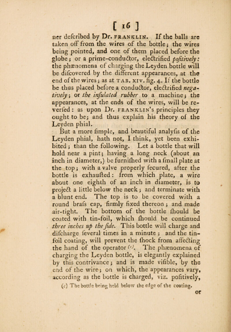 C ■« ] ner defcribed by Dr. franklin. If the balls are taken off from the wires of the bottle; the wires being pointed, and one of them placed before the globe; or a prime-condu&or, electrified pojitively: the phenomena of charging the Leyden bottle will be difcovered by the different appearances, at the end of the wires; as at tab. xiv. fig. 4. If the bottle be thus placed before a conductor, eleCtrified nega¬ tively, or the infulated rubber to a machine; the appearances, at the ends of the wires, will be re- verfed : as upon Dr. franklin’s principles they ought to be; and thus explain his theory of the Leyden phial. But a more fimple, and beautiful analyfis of the Leyden phial, hath not, I think, yet been exhi¬ bited ; than the following. Let a bottle that will hold near a pint; having a long neck (about an inch in diameter,) befurnifhed with a fmall plate at the top; with a valve properly fecured, after the bottle is exhaufted: from which plate, a wire about one eighth of an inch in diameter, is to project a little below the neck; and terminate with a blunt end. The top is to be covered with a round brafs cap, firmly fixed thereon ; and made air-tight. The bottom of the bottle fhould be coated with tin-foil, which (hould be continued three inches up the fide. This bottle will charge and difcharge feveral times in a minute ; and the tin- foil coating, will prevent the (hock from affeCting the hand of the operator (CK The phenomena of charging the Leyden bottle, is elegantly explained by this contrivance; and is made vifible, by the end of the wire; on which, the appearances vary, according as the bottle is charged, viz. pofitively, (c) The bottle b^ing held below the edge of the coating.