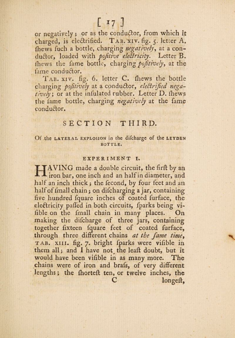 [ *7 ] or negatively ; or as the conductor, from which ft charged, is electrified. Tab. xiv. fig. 5, letter A. fhews fuch a bottle, charging negatively, at a con¬ ductor, loaded with pojitive eleClricity. Letter B. fhews the fame bottle, charging positively, at the fame conductor. Tab. xiv. fig. 6. letter C. Chews the bottle charging pofitively at a conductor, electrified nega¬ tively; or at the infulated rubber. Letter D. fhews the fame bottle, charging negatively at the fame conductor. SECTION THIRD. Of the lateral explosion in the difchargc of the leyden BOTTLE. EXPERIMENT I. HAVING made a double circuit, the firft by an iron bar, one inch and an half in diameter, and half an inch thick; the fecond, by four feet and an half of lmall chain ; on difcharging ajar, containing five hundred fquare inches of coated furface, the eleftricity palled in both circuits, fparks being vi- iible on the fmall chain in many places. On making the difcharge of three jars, containing together fixteen fquare feet of coated furface, through three different chains at the fame time, tab. xiii. fig. 7. bright fparks were vifible in them all; and I have not# the lead doubt, but it would have been vifible in as many more. The chains were of iron and brafs, of very different lengths; the (horteft ten, or twelve inches, the C longed:.