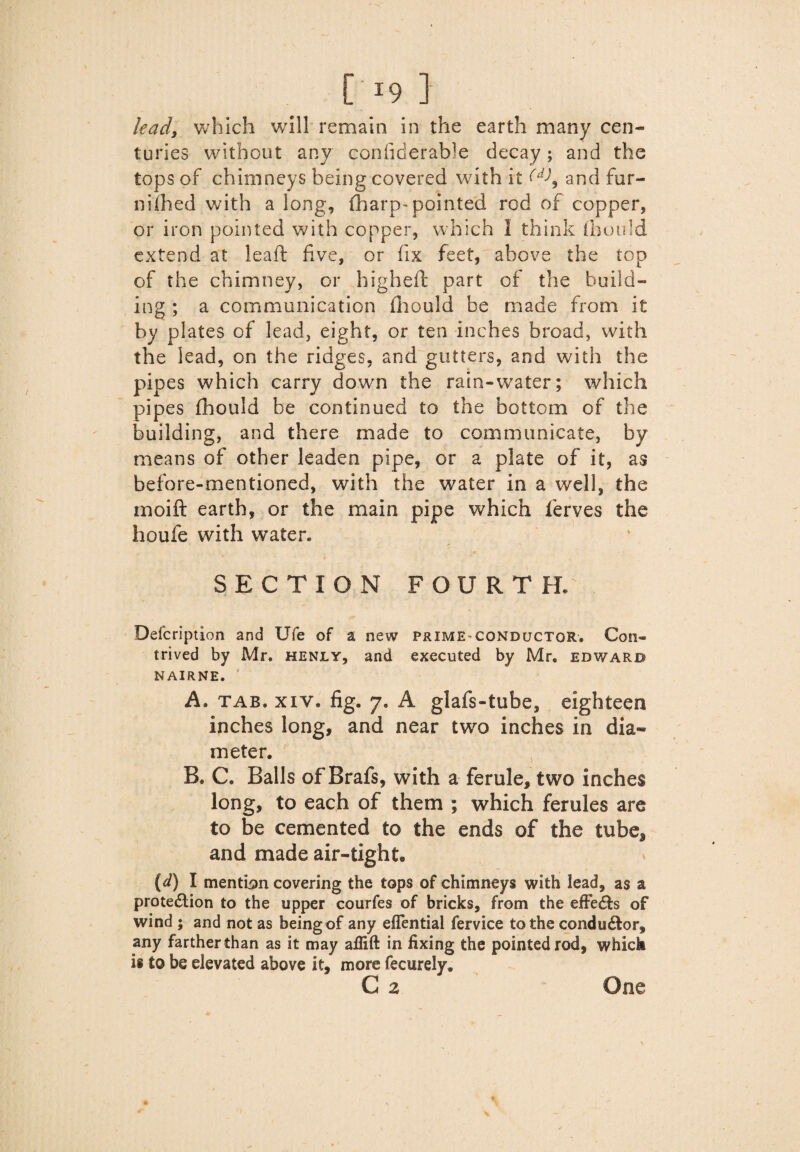 {>9 } lead, which will remain in the earth many cen¬ turies without any confiderable decay; and the tops of chimneys being covered with it (d\ and fur- nilhed with a long, (harp-pointed rod of copper, or iron pointed with copper, which I think [bon'd extend at leaft five, or fix feet, above the top of the chimney, or highefi: part of the build¬ ing ; a communication fiiould be made from it by plates of lead, eight, or ten inches broad, with the lead, on the ridges, and gutters, and with the pipes which carry down the rain-water; which pipes fhould be continued to the bottom of the building, and there made to communicate, by means of other leaden pipe, or a plate of it, as before-mentioned, with the water in a well, the moift earth, or the main pipe which ferves the houfe with water. SECTION FOURTH. Defcription and Ufe of a new prime conductor. Con¬ trived by Mr. henly, and executed by Mr. edward NAIRNE. A. tab. xiy• fig. 7. A glafs-tube, eighteen inches long, and near two inches in dia¬ meter. B. C. Balls of Brafs, with a ferule, two inches long, to each of them ; which ferules are to be cemented to the ends of the tube* and made air-tight® (d) I mention covering the tops of chimneys with lead, as a protection to the upper courfes of bricks, from the efFedts of wind 5 and not as being of any eflential fervice to the condu£tor, any farther than as it may aflift in fixing the pointed rod, which is to be elevated above it, more fecurelv. C 2 One