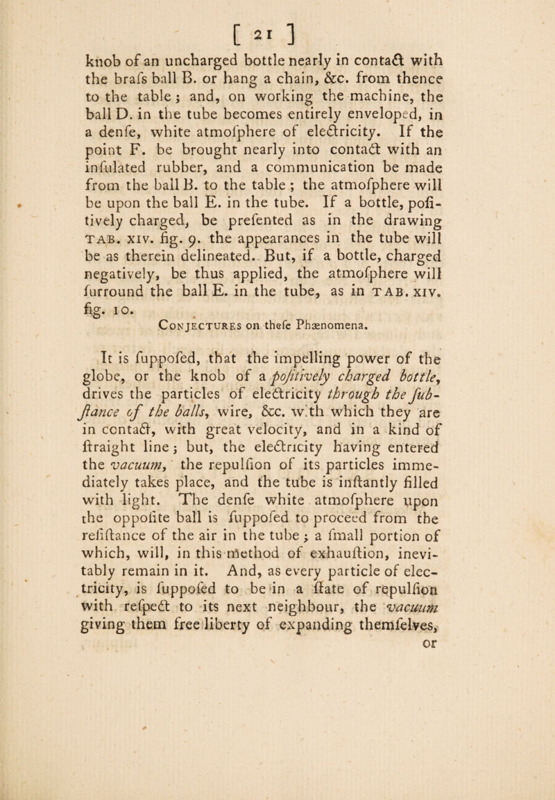 knob of an uncharged bottle nearly in contact with the brafs ball B. or hang a chain, &c. from thence to the table; and, on working the machine, the ball D. in the tube becomes entirely enveloped, in a denfe, white atmofphere of eledtricity. If the point F. be brought nearly into contadt with an infulated rubber, and a communication be made from the ball B. to the table ; the atmofphere will be upon the ball E. in the tube. If a bottle, pofi- tively charged, be prefented as in the drawing tab. xiv. fig. 9. the appearances in the tube will be as therein delineated.. But, if a bottle, charged negatively, be thus applied, the atmofphere will furround the ball E. in the tube, as in tab. xiv* fig. 10. O 4 Conjectures on thefe Phenomena. It is fuppofed, that the impelling power of the globe, or the knob of a pojitlvely charged bottle, drives the particles of electricity through the fub- jlance of the balls, wire, &c. with which they are in ccntadi, with great velocity, and in a kind of ftraight line; but, the eledlricity having entered the vacuum, the repuifion of its particles imme¬ diately takes place, and the tube is inftantly filled with light. The denfe white atmofphere ypon the oppoiite ball is fuppofed to proceed from the reliftance of the air in the tube j a fmall portion of which, will, in this method of exhauftion, inevi¬ tably remain in it. And, as every particle of elec¬ tricity, is fuppofed to be in a ftate of repuifion with refpedt to its next neighbour, the vacuum giving them free liberty of expanding themfelves,