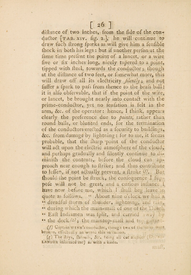 diftance of two inches, from the fide of the con¬ ductor [tab. xiv. fig. 2.]/ he will continue to draw fuch ftrong fparks as will give him a fenfible Shock in both his legs : but if another perfon at the fame time prefent the point of a lancet, or a wire five or fix inches long, nicely tapered to a point, tipped with Steel, towards the conductor; though at the diftance of two feet, or Somewhat more, this will draw oft all its electricity Jilenily; and not fuffer a fpark to pafs from thence to the brals ball: it is alfo obfervable, that if the point of the wire, or lancet, be brought nearly into contaCt with the prime-conductor, yet no l'eplation is felt in the arm, &c. of the operator: hence, 1 think, appears clearly the preference due to points, rather than round balls, or blunted ends, for the termination of the conductors ereCted as a fecurity to buildings, &c. from damage by lightning: for to me, it feeras probable, that the (harp ‘point of the conductor will aCt upon the electric atmofphere of the cloud, and perhaps gradually and filently continue to di¬ minish the contents, before the cloud can ap¬ proach near enough to ftrike3 and thus contribute to lefle, if not actually prevent, a Stroke (fK But Should the point be Struck, the conlequence I fin pofe will not be great, and a curious inftance I have now before me, which I (hall beg leave u: quote as follows. “ About nine o’lIock we had a 64 dreadful Storm of thunder, hghtrrin6, and iwiu,. “ during which the main-man of one of the . .. to “ Eaft Indiamen was lplit, and carried way by “ the deck • the maintop-mail and to wir if) Ca pt< in WInn’s conductor, though ut tin. 11 -s broken, efFectuahy an wereu this m ormon. (g) I he {lays, (hrouds, &c# being all cut aiujider ' : ' c • lander informed me) a., with a knile. maSh