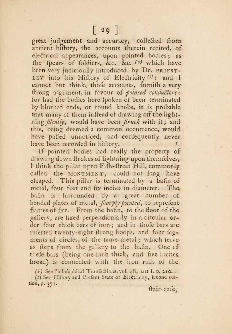 great judgement and accuracy, collefted from ancient hiftory, the accounts therein recited, of electrical appearances, upon pointed bodies; as the fpears of foldiers, &c. &c. (k) which have been very judicioully introduced by Dr. priest- ley into his Hiftory of Electricity (V: and I cannot but think, thofe accounts, furnifh a very ftrong argument, in favour of pointed conductors: for had the bodies here fpoken of been terminated by blunted ends, or round knobs, it is probable that many of them inftead of drawing off the light- ningJilently, would have been Jiruck with it; and this, being deemed a common occurrence, would: have paffed unnoticed, and confequently never have been recorded in hiftory. 1 If pointed bodies had really the property of drawing down ftrokes of lightning upon themfelves, 1 think the pillar upon Fifh-ftreet Hill, commonly called the monument, could not long have efeaped. This pillar is terminated by a bafin of metal, four feet and fix inches in diameter. The, bafin is furrounded by a great number of bended plates of metal, jh arply pointed, to reprefent flames or fire. From the balm, to the floor cf the gallery, are fixed perpendicularly in a circular or¬ der four thick bars of iron ; and in thofe bars are inferted twenty-eight ftrong hoops, and four leg- ments of circles, of the fame* metal; which fetve as fteps from the gallery to the bafin. One cf t! efe bars (being one inch thick, and five iriches broad) is connected with the iron rails of the (&) Sec Philofophical Tranfaclions, vol. 48, part I. p. 210. . (/) See Hiftory and Prefent State of Electricity, fecond edi¬ tion, p. 371, flair-cafe.