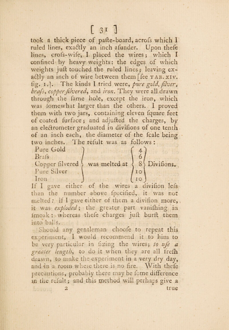 took a thick piece of pafte-board, acrofs which I ruled lines, exadtly an inch a funder. Upon thefe lines, crofs-wife,. I. placed the wires 5 which I confined by heavyweights: the edges of which weights juft touched the ruled lines; leaving ex¬ actly an inch of wire between them [fee tab.xiv. fig. i.l. The kinds I tried were, pure gold, fiber, brafs, copperJilvered, and iron. They were all drawn through the fame hole, except the iron, which was iomewhat larger than the others. 1 proved them with two jars, containing eleven fquare feet of coated furface; and adjufted the charges, by an electrometer graduated in divifions of one tenth of an inch each, the diameter of the fcale being two inches.. The refult was as follows:. Pure Gold Brafs Copper illvered lf was melted at Pure Silver 4 6 8 ^ Divifions. 10 Iron v IO gave either of the wires a divifion lefs than the number above fpecified, it was not melted: if I gave either of them a divifion more, it was exploded; the greater part vanifhing in imoak: whereas thefe charges juft burft them into bah Sr Should any gentleman choofe to repeat this exDeriment, I would recommend it to him to be very particular in lazing the wires; to ufe a greater lengthy to do it when they are all irefh drawn, to make the experiment in a very dry day, and-in a room where there is no fire. With thefe precautions, probably there may he feme difference in the refult; and this method will perhaps give a 2 true