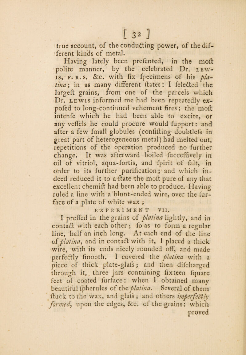 true account, of the conducing power, of the dif¬ ferent kinds of metal. Having lately been prefented, in the moft polite manner, by the celebrated Dr. lew¬ is, f. r. s. &c. with fix fpecimens of his pla- tma; in as many different dates: I feledted the largefl grains, from one of the parcels which Dr. lewis informed me had been repeatedly ex- pofed to long-continued vehement fires; the moft intenfe which he had been able to excite, or any velfels he could procure would fupport: and after a few fmall globules (confiding doubtlefs in great part of heterogeneous metal) had melted out, repetitions of the operation produced no further change. It was afterward boiled fuccefiively in oil of vitriol, aqua-fortis, and fpirit of fait, in order to its further purification; and which in¬ deed reduced it to a ftate the moft pure of any that excellent chemift had been able to produce. Having ruled a line with a blunt-ended wire, over the fur- face of a plate of white wax ; EXPERIMENT VII. I preffed in the grains of platina lightly, and in contact with each other ; fo as to form a regular line, half an inch long. At each end of the line of platina, and in contact with it, I placed a thick wire, with its ends nicely rounded off, and made 'perfe&ly fmooth. I covered the platina with a piece of thick plate-glafs; and then difcharged through it, three jars containing lixteen fquare feet of coated furface: when 1 obtained many beautiful fpherules of the platina. Several of them ftuck to the wax, and glais; and others imperfectly formed, upon, the edges, &c. of the grains: which proved