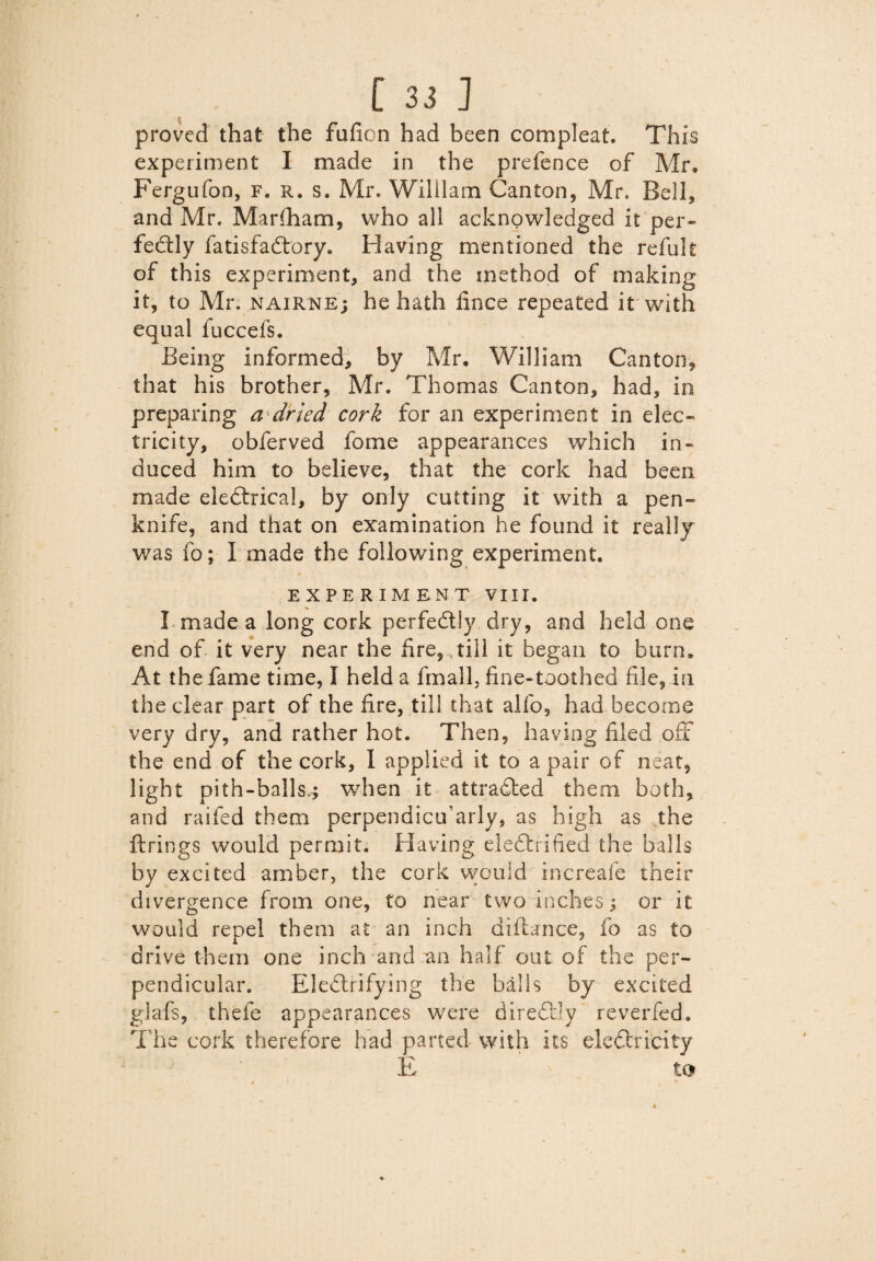 proved that the fufion had been com pleat. This experiment I made in the prefence of Mr, Fergufon, f. r. s. Mr. William Canton, Mr. Bell, and Mr. Marfham, who all acknowledged it per¬ fectly fatisfaCtory. Having mentioned the refuk of this experiment, and the method of making it, to Mr. nairne; he hath fince repeated it with equal fuccels. Being informed, by Mr. William Canton, that his brother, Mr. Thomas Canton, had, in preparing a dried cork for an experiment in elec¬ tricity, obferved fome appearances which in¬ duced him to believe, that the cork had been made eleCtrical, by only cutting it with a pen¬ knife, and that on examination he found it really was fo; I made the following experiment. EXPERIMENT VIII. I made a long cork perfectly dry, and held one end of it very near the tire, ,till it began to burn. At the fame time, I held a fmall, fine-toothed file, in the clear part of the fire, till that alfo, had become very dry, and rather hot. Then, having filed off the end of the cork, I applied it to a pair of neat, light pith-ballsy when it attracted them both, and raifed them perpendicffarly, as high as the firings would permit. Having electrified the balls by excited amber, the cork would increafe their divergence from one, to near two inches 3 or it would repel them at an inch difiance, fo as to drive them one inch and an half out of the per¬ pendicular. EkCtrifying the balls by excited giafs, thefe appearances were direCtly reverfed. The cork therefore had parted with its eleCtricity E to