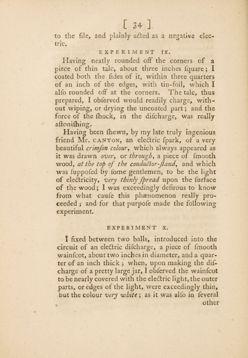 to the file, and plainly aded as a negative elec¬ tric. EXPERIMENT IX. Having neatly rounded off the corners of a piece of thin talc, about three inches fquare ; I coated both the Tides of it, within three quarters of an inch of the edges, with tin-foil, which I alfo rounded off at the corners. The talc, thus prepared, I obferved would readily charge, with¬ out wiping, or drying the uncoated part; and the force of the (hock, in the difcharge, was really aftonilhing. Having been (hewn, by my late truly ingenious friend Mr. canton, an eledric fpark, of a very beautiful crimfon colour, which always appeared as it was drawn over, or through, a piece of fmooth wood, at the top of the conductor-fl and, and which was fuppofed by fome gentlemen, to be the light of eledricity, very thinly fpread upon the lurface of the wood; I was exceedingly defirous to know from what caufe this phenomenon really pro¬ ceeded ; and for that purpofe made the following experiment. EXPERIMENT X. I fixed between two balls, introduced into the circuit of an eledric difcharge, a piece of fmooth wainfcot, about two inches in diameter, and a quar¬ ter of an inch thick ; when, upon making the dif¬ charge of a pretty large jar, I obferved the wainfcot to be nearly covered with the eledric light, the outer parts, or edges of the light, were exceedingly thin, but the colour very white; as it was alfo in feveral other