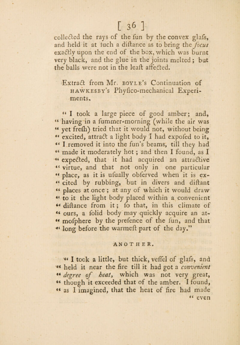 colledted the rays of the fun by the convex glafs, and held it at luch a diftance as to bring the focus ex a 611 y upon the end of the box, which was burnt very black, and the glue in the joints melted ; but the balls were not in the lead: a ft e died. Extradt from Mr, bqyle’s Continuation of hawkesby’s Phyfico-mechanical Experi¬ ments, “ I took a large piece of good amber; and, u having in a fummer-morning (while the air was 44 yet frefh) tried that it would not, without being “ excited, attradl a light body I had expofed to it, 44 I removed it into the fun’s beams, till they had 44 made it moderately hot ; and then I found, as I 44 expedted, that it had acquired an attradlive 44 virtue, and that not only in one particular place, as it is ufually obferved when it is ex- 44 cited by rubbing, but in divers and diftant 44 places at once ; at any of which it would draw 44 to it the light body placed within a convenient *4 diftance from it; fo that, in this climate of 44 ours, a folid body may quickly acquire an at- 44 mofphere by the prefence of the fun, and that 44 long before the warmeft part of the day.” ANOTHER, 0 / 44 I took a little, but thick, vefiel of glafs, and 44 held it near the fire till it had got a convenient 44 degree of heat, which was not very great, 14 though it exceeded that of the amber. I found, as I imagined, that the heat of fire had made 44 even <4