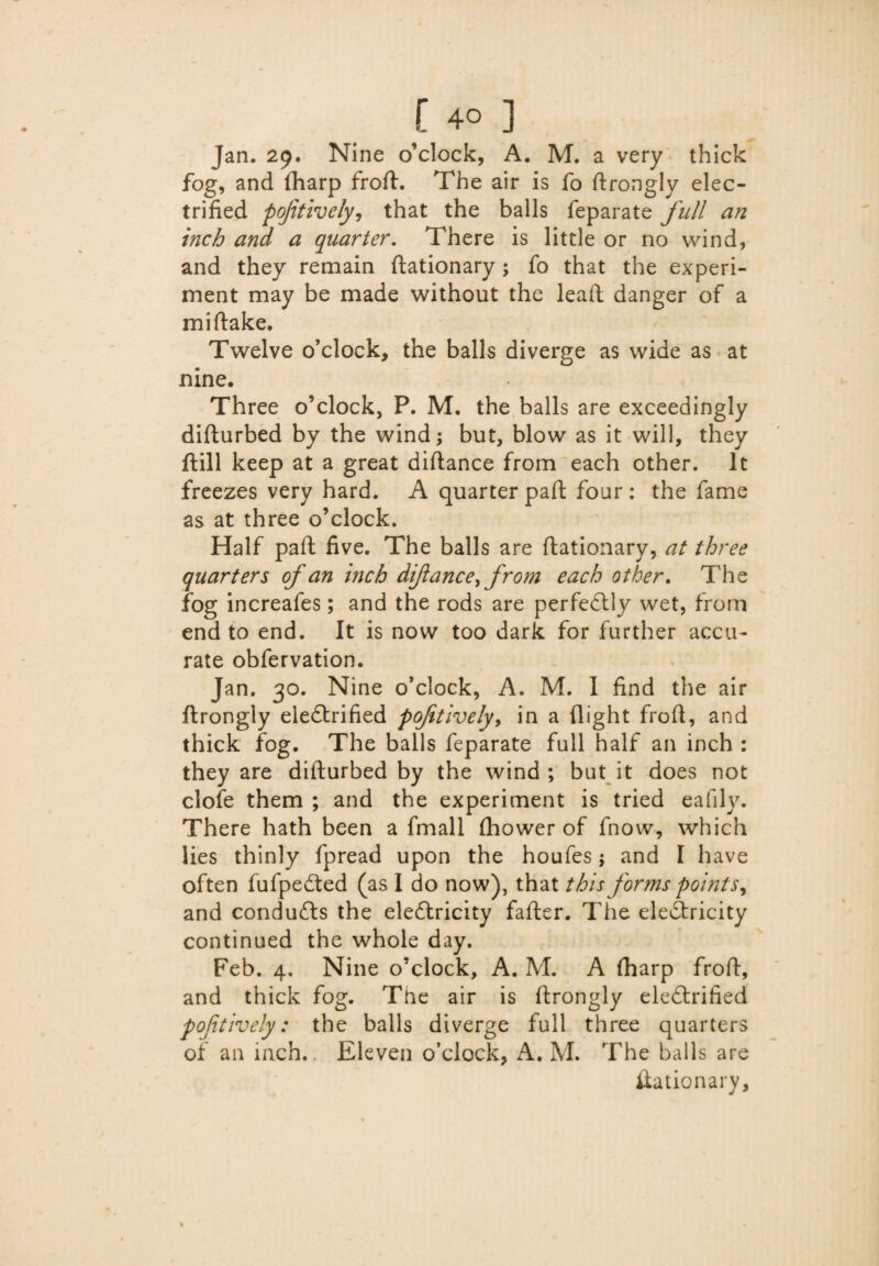 [ 4° ] Jan. 29. Nine o’clock, A. M. a very thick fog, and fharp froft. The air is fo ftrongly elec¬ trified poftively, that the balls feparate full an inch and a quarter. There is little or no wind, and they remain ftationary ; fo that the experi¬ ment may be made without the lead; danger of a miftake. Twelve o’clock, the balls diverge as wide as at nine. Three o’clock, P. M. the balls are exceedingly diflurbed by the wind; but, blow as it will, they dill keep at a great diflance from each other. It freezes very hard. A quarter pad four : the fame as at three o’clock. Half pad five. The balls are dationary, at three quarters of an inch diflance^ from each other. The fog increafes; and the rods are perfectly wet, from end to end. It is now too dark for further accu¬ rate obfervation. Jan. 30. Nine o’clock, A. M. I find the air ftrongly eieCtrified poftively, in a flight frofl, and thick fog. The balls feparate full half an inch : they are didurbed by the wind; but it does not clofe them ; and the experiment is tried eafily. There hath been a fmall (hower of fnow, which lies thinly fpread upon the houfes; and I have often fufpeited (as I do now), that this forms points^ and conduits the electricity fader. The electricity continued the whole day. Feb. 4. Nine o’clock, A. M. A (harp frofl, and thick fog. The air is drongly eleCtrified poftively: the balls diverge full three quarters of an inch.. Eleven o’clock, A. M. The balls are dationary.