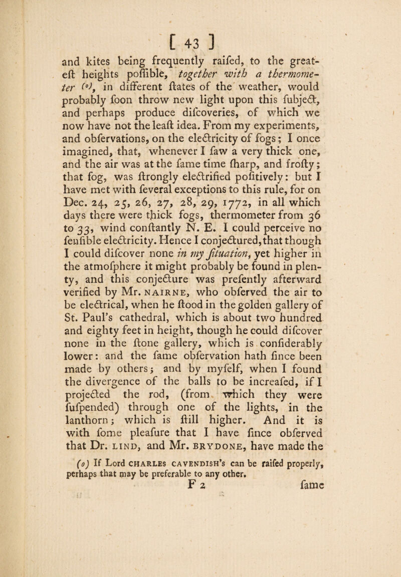 \ and kites being frequently raifed, to the great- eft heights poflible, together with a thermome¬ ter (o)9 in different ftates of the weather, would probably foon throw new light upon this fubjeCt, and perhaps produce difcoveries, of which we now have not theleaft idea. From my experiments, and obfervations, on the eleCtricity of fogs; I once imagined, that, whenever I faw a very thick one, and the air was at the fame time (harp, and frofty; that fog, was ftrongly ele&rified pofitively: but I have met with feveral exceptions to this rule, for on Dec. 24, 25, 26, 27, 28, 29, 1772, in all which days there were thick fogs, thermometer from 36 to 33, wind conftantly N. E. I could perceive no feufible eleCtricity. Hence I conjectured, that though I could difcover none in my Jituation, yet higher in the atmofphere it might probably be found in plen¬ ty, and this conjecture was prefently afterward verified by Mr. nairne, who obferved the air to be eleCtrical, when he flood in the golden gallery of St. Paul’s cathedral, which is about two hundred and eighty feet in height, though he could difcover none in the ftone gallery, which is confiderably lower: and the fame obfervation hath fince been 1 made by others; and by myfelf, when I found the divergence of the balls to be increafed, if I projected the rod, (from which they were fufpended) through one of the lights, in the lanthorn; which is ftill higher. And it is with fome pleafure that I have fince obferved that Dr. lind, and Mr. brydone, have made the (0) If Lord Charles cavendish’s can be raifed properly, perhaps that may be preferable to any other. F 2 fame