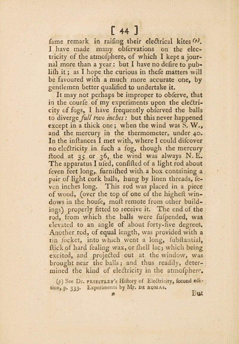 fame remark in railing their electrical kites W. I have made many obfervations on the elec¬ tricity of the atmofphere, of which I kept a jour¬ nal more than a year: but I have no delire to pub- lilh it; as I hope the curious in thefe matters will be favoured with a much more accurate one, by gentlemen better qualified to undertake it. It may not perhaps be improper to obferve, that in the courfe of my experiments upon the electri¬ city of fogs* I have frequently obferved the balls to diverge^// two inches: but this never happened except in a thick one; when the wind was S. W., and the mercury in the thermometer, under 40- In the inftances I met with, where I could difcover no eleftricity in fuch a fog, though the mercury flood at 35 or 36, the wind was always N. E. The apparatus I ufed, conlifted of a light rod about feven feet long, furnilhed with a box containing a pair of light cork balls, hung by linen threads, fe¬ ven inches long. This rod was placed in a piece of wood, (over the top of one of the higheft win¬ dows in the houfe, moft remote from other build- ings) properly fitted to receive it. The end of the rod, from which the balls were fufpended, was elevated to an angle of about forty-five degrees. Another rod, of equal length, was provided with a tin locket, into which went a long, fubftantial, flick of hard fealing wax, or (hell lac; which being excited, and projected out at the window, was brought near the balls; and thus readily, deter¬ mined the kind of eleClricity in the atmofphere. (p) See Dr. Priestley's Hiftory of Eleriricity, fecond edi- tion, p. 333. Experiments by Mr. de rqmas. « Eut