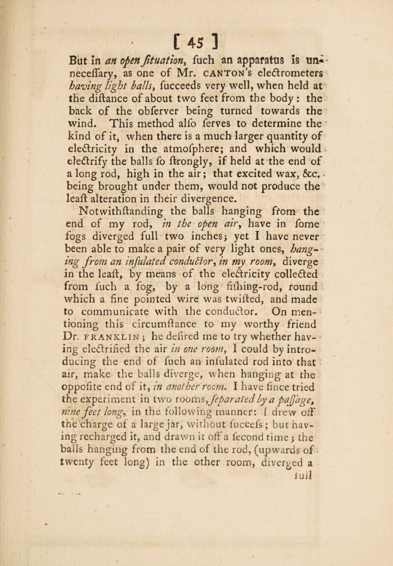 Butin an open Jituation, fuch an apparatus is neceflary, as one of Mr. canton’s electrometers having light balls, fucceeds very well, when held at the diftance of about two feet from the body : the back of the obferver being turned towards the wind. This method alfo ferves to determine the kind of it, when there is a much larger quantity of eleCtricity in the atmofphere; and which would- eleCtrify the balls fo ftrongly, if held at the end of a long rod, high in the air; that excited wax, &c. * being brought under them, would not produce the leaft alteration in their divergence. Notwithflanding the balls hanging from the end of my rod, in the open air, have in fome fogs diverged full two inches; yet I have never been able to make a pair of very light ones, hang-~ ing from an infulated conductor, in my room, diverge in the leaft, by means of the eleCtricity collected from fuch a fog, by a long ftftiing-rod, round which a fine pointed wire was twilled, and made to communicate with the conductor. On men= ■ tioning this circumftance to my worthy friend Dr, franklin ; he defired me to try whether hav- * ing eleCtriiied the air in one room, I could by intro¬ ducing the end of fuch an infulated rod into that : air, make the balls diverge, when hanging at the ' oppofite end of it, in another room. I have fince tried the experiment in two rooms^feparated by a pdjjhge, nine feet long, in the following manner: i drew off the charge of a large jar, without fuccefs; but hav¬ ing recharged it, and drawn it off a fecond time; the balls hanging from the end of the rod, (upwards of ; twenty feet long) in the other room, diverged a lull *