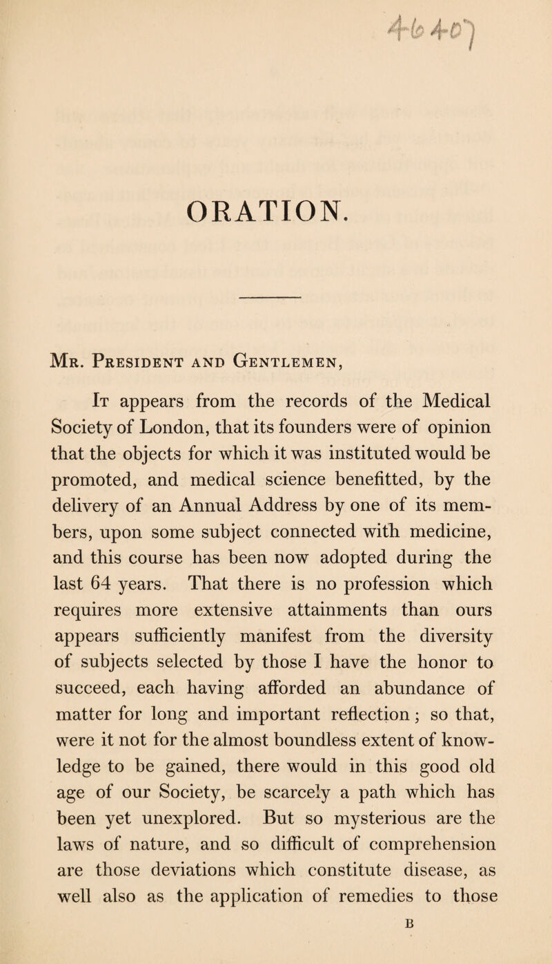 Mr. President and Gentlemen, It appears from the records of the Medical Society of London, that its founders were of opinion that the objects for which it was instituted would be promoted, and medical science benefitted, by the delivery of an Annual Address by one of its mem¬ bers, upon some subject connected with medicine, and this course has been now adopted during the last 64 years. That there is no profession which requires more extensive attainments than ours appears sufficiently manifest from the diversity of subjects selected by those I have the honor to succeed, each having afforded an abundance of matter for long and important reflection; so that, were it not for the almost boundless extent of know¬ ledge to be gained, there would in this good old age of our Society, be scarcely a path which has been yet unexplored. But so mysterious are the laws of nature, and so difficult of comprehension are those deviations which constitute disease, as well also as the application of remedies to those B