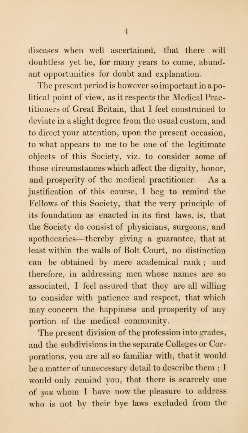 diseases when well ascertained, that there will doubtless yet he, for many years to come, abund¬ ant opportunities for doubt and explanation. The present period is however so important in a po¬ litical point of view, as it respects the Medical Prac¬ titioners of Great Britain, that I feel constrained to deviate in a slight degree from the usual custom, and to direct your attention, upon the present occasion, to what appears to me to be one of the legitimate objects of this Society, viz. to consider some of those circumstances which affect the dignity, honor, and prosperity of the medical practitioner. As a justification of this course, I beg to remind the Fellows of this Society, that the very principle of its foundation as enacted in its first laws, is, that the Society do consist of physicians, surgeons, and apothecaries—thereby giving a guarantee, that at least within the walls of Bolt Court, no distinction can be obtained by mere academical rank; and therefore, in addressing men whose names are so associated, I feel assured that they are all willing to consider with patience and respect, that which may concern the happiness and prosperity of any portion of the medical community. The present division of the profession into grades, and the subdivisions in the separate Colleges or Cor¬ porations, you are all so familiar with, that it would be a matter of unnecessary detail to describe them ; I would only remind you, that there is scarcely one of you whom I have now the pleasure to address who is not by their bye laws excluded from the